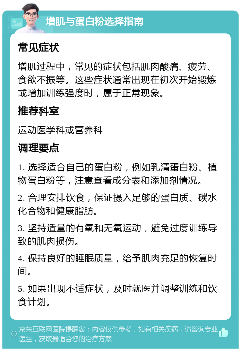 增肌与蛋白粉选择指南 常见症状 增肌过程中，常见的症状包括肌肉酸痛、疲劳、食欲不振等。这些症状通常出现在初次开始锻炼或增加训练强度时，属于正常现象。 推荐科室 运动医学科或营养科 调理要点 1. 选择适合自己的蛋白粉，例如乳清蛋白粉、植物蛋白粉等，注意查看成分表和添加剂情况。 2. 合理安排饮食，保证摄入足够的蛋白质、碳水化合物和健康脂肪。 3. 坚持适量的有氧和无氧运动，避免过度训练导致的肌肉损伤。 4. 保持良好的睡眠质量，给予肌肉充足的恢复时间。 5. 如果出现不适症状，及时就医并调整训练和饮食计划。