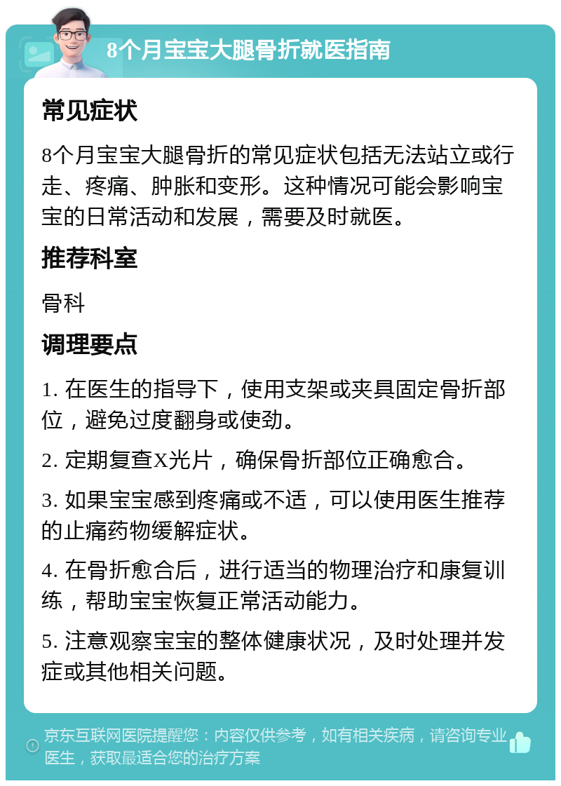 8个月宝宝大腿骨折就医指南 常见症状 8个月宝宝大腿骨折的常见症状包括无法站立或行走、疼痛、肿胀和变形。这种情况可能会影响宝宝的日常活动和发展，需要及时就医。 推荐科室 骨科 调理要点 1. 在医生的指导下，使用支架或夹具固定骨折部位，避免过度翻身或使劲。 2. 定期复查X光片，确保骨折部位正确愈合。 3. 如果宝宝感到疼痛或不适，可以使用医生推荐的止痛药物缓解症状。 4. 在骨折愈合后，进行适当的物理治疗和康复训练，帮助宝宝恢复正常活动能力。 5. 注意观察宝宝的整体健康状况，及时处理并发症或其他相关问题。