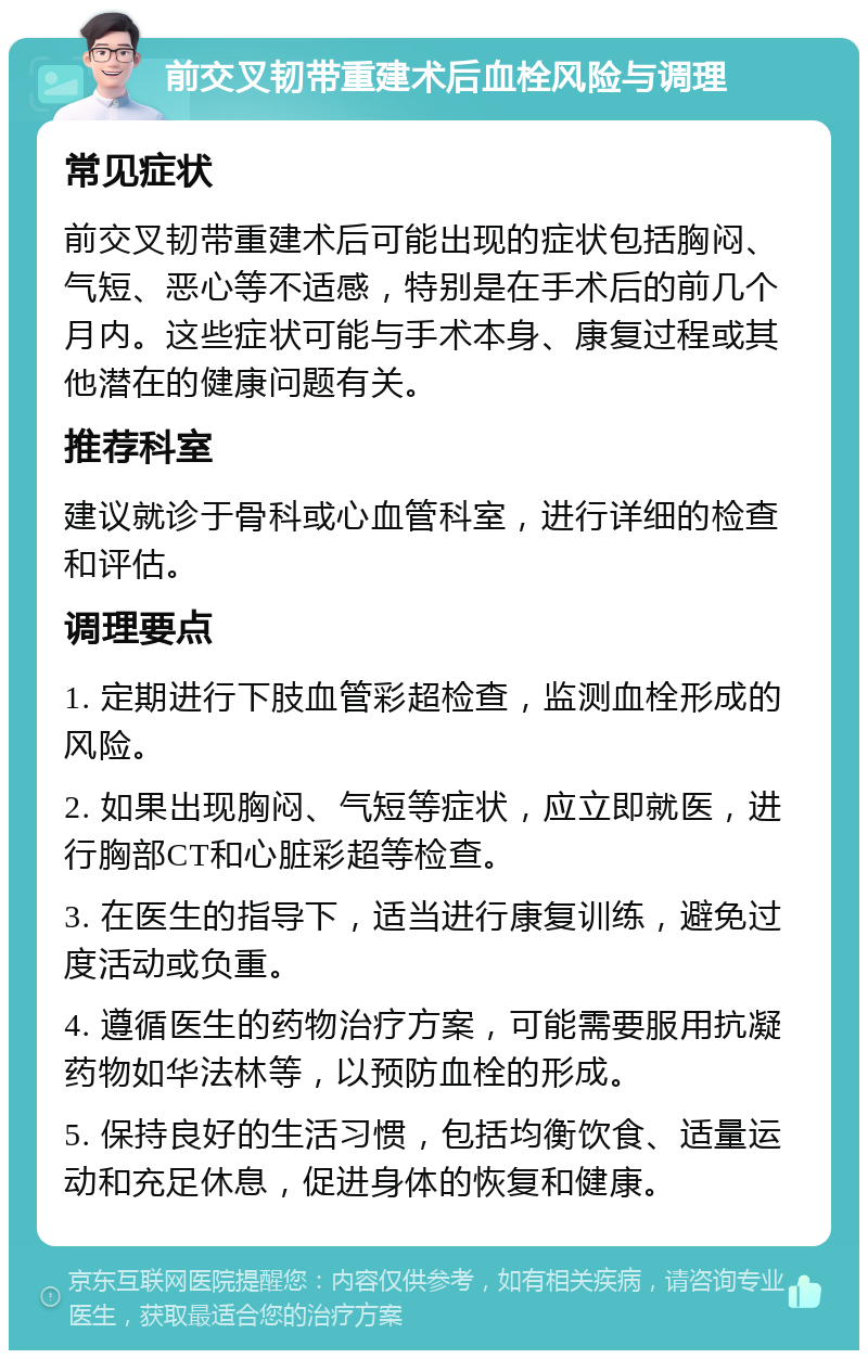 前交叉韧带重建术后血栓风险与调理 常见症状 前交叉韧带重建术后可能出现的症状包括胸闷、气短、恶心等不适感，特别是在手术后的前几个月内。这些症状可能与手术本身、康复过程或其他潜在的健康问题有关。 推荐科室 建议就诊于骨科或心血管科室，进行详细的检查和评估。 调理要点 1. 定期进行下肢血管彩超检查，监测血栓形成的风险。 2. 如果出现胸闷、气短等症状，应立即就医，进行胸部CT和心脏彩超等检查。 3. 在医生的指导下，适当进行康复训练，避免过度活动或负重。 4. 遵循医生的药物治疗方案，可能需要服用抗凝药物如华法林等，以预防血栓的形成。 5. 保持良好的生活习惯，包括均衡饮食、适量运动和充足休息，促进身体的恢复和健康。