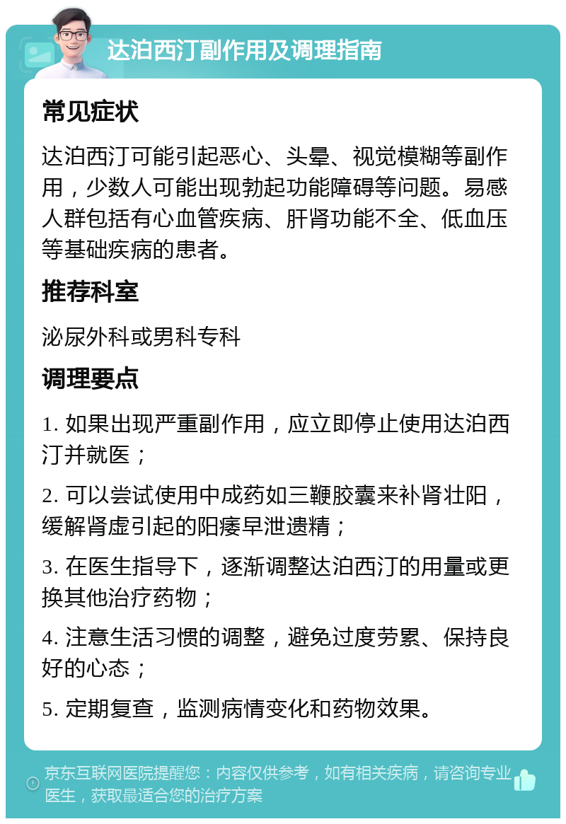 达泊西汀副作用及调理指南 常见症状 达泊西汀可能引起恶心、头晕、视觉模糊等副作用，少数人可能出现勃起功能障碍等问题。易感人群包括有心血管疾病、肝肾功能不全、低血压等基础疾病的患者。 推荐科室 泌尿外科或男科专科 调理要点 1. 如果出现严重副作用，应立即停止使用达泊西汀并就医； 2. 可以尝试使用中成药如三鞭胶囊来补肾壮阳，缓解肾虚引起的阳痿早泄遗精； 3. 在医生指导下，逐渐调整达泊西汀的用量或更换其他治疗药物； 4. 注意生活习惯的调整，避免过度劳累、保持良好的心态； 5. 定期复查，监测病情变化和药物效果。