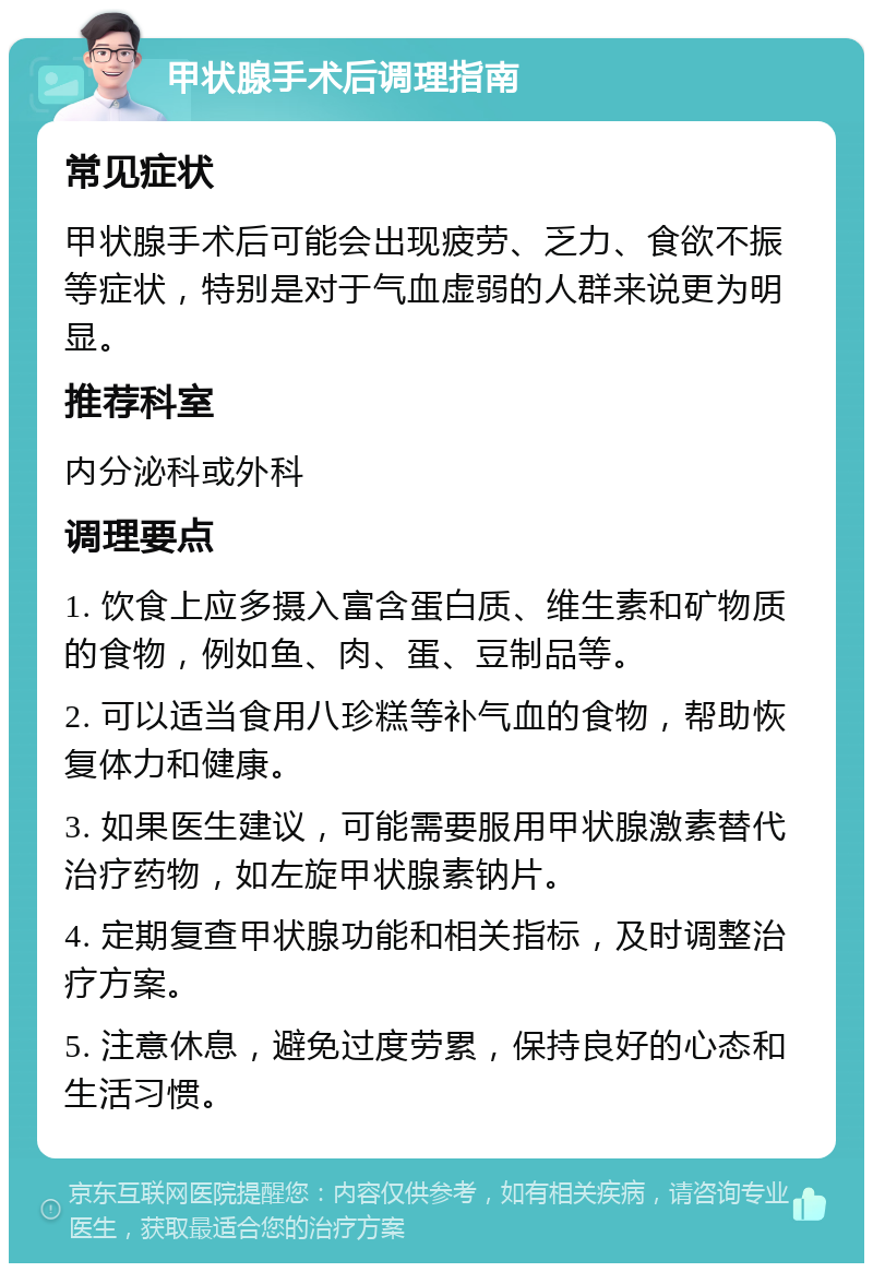 甲状腺手术后调理指南 常见症状 甲状腺手术后可能会出现疲劳、乏力、食欲不振等症状，特别是对于气血虚弱的人群来说更为明显。 推荐科室 内分泌科或外科 调理要点 1. 饮食上应多摄入富含蛋白质、维生素和矿物质的食物，例如鱼、肉、蛋、豆制品等。 2. 可以适当食用八珍糕等补气血的食物，帮助恢复体力和健康。 3. 如果医生建议，可能需要服用甲状腺激素替代治疗药物，如左旋甲状腺素钠片。 4. 定期复查甲状腺功能和相关指标，及时调整治疗方案。 5. 注意休息，避免过度劳累，保持良好的心态和生活习惯。