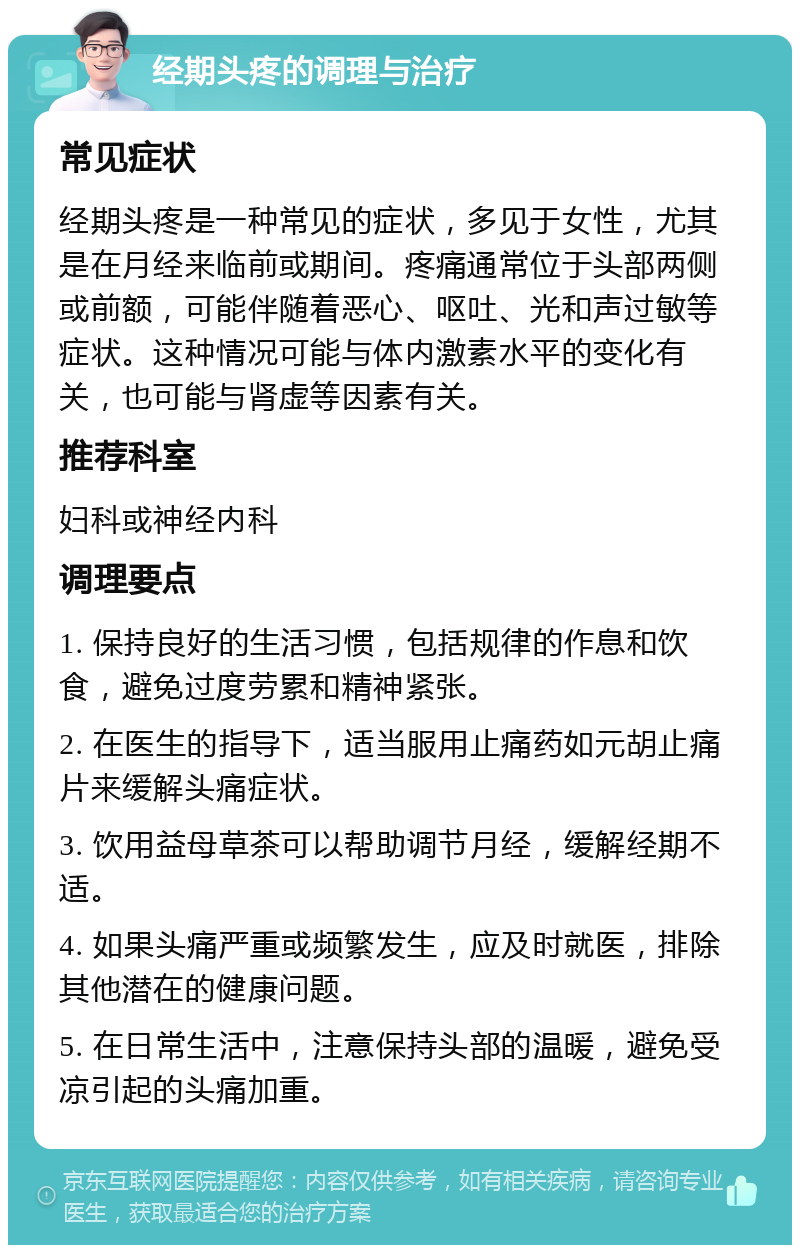 经期头疼的调理与治疗 常见症状 经期头疼是一种常见的症状，多见于女性，尤其是在月经来临前或期间。疼痛通常位于头部两侧或前额，可能伴随着恶心、呕吐、光和声过敏等症状。这种情况可能与体内激素水平的变化有关，也可能与肾虚等因素有关。 推荐科室 妇科或神经内科 调理要点 1. 保持良好的生活习惯，包括规律的作息和饮食，避免过度劳累和精神紧张。 2. 在医生的指导下，适当服用止痛药如元胡止痛片来缓解头痛症状。 3. 饮用益母草茶可以帮助调节月经，缓解经期不适。 4. 如果头痛严重或频繁发生，应及时就医，排除其他潜在的健康问题。 5. 在日常生活中，注意保持头部的温暖，避免受凉引起的头痛加重。