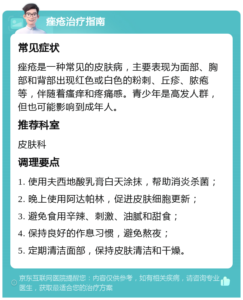 痤疮治疗指南 常见症状 痤疮是一种常见的皮肤病，主要表现为面部、胸部和背部出现红色或白色的粉刺、丘疹、脓疱等，伴随着瘙痒和疼痛感。青少年是高发人群，但也可能影响到成年人。 推荐科室 皮肤科 调理要点 1. 使用夫西地酸乳膏白天涂抹，帮助消炎杀菌； 2. 晚上使用阿达帕林，促进皮肤细胞更新； 3. 避免食用辛辣、刺激、油腻和甜食； 4. 保持良好的作息习惯，避免熬夜； 5. 定期清洁面部，保持皮肤清洁和干燥。