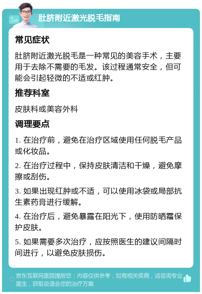 肚脐附近激光脱毛指南 常见症状 肚脐附近激光脱毛是一种常见的美容手术，主要用于去除不需要的毛发。该过程通常安全，但可能会引起轻微的不适或红肿。 推荐科室 皮肤科或美容外科 调理要点 1. 在治疗前，避免在治疗区域使用任何脱毛产品或化妆品。 2. 在治疗过程中，保持皮肤清洁和干燥，避免摩擦或刮伤。 3. 如果出现红肿或不适，可以使用冰袋或局部抗生素药膏进行缓解。 4. 在治疗后，避免暴露在阳光下，使用防晒霜保护皮肤。 5. 如果需要多次治疗，应按照医生的建议间隔时间进行，以避免皮肤损伤。