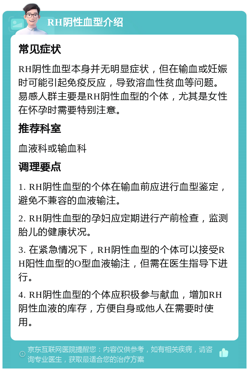 RH阴性血型介绍 常见症状 RH阴性血型本身并无明显症状，但在输血或妊娠时可能引起免疫反应，导致溶血性贫血等问题。易感人群主要是RH阴性血型的个体，尤其是女性在怀孕时需要特别注意。 推荐科室 血液科或输血科 调理要点 1. RH阴性血型的个体在输血前应进行血型鉴定，避免不兼容的血液输注。 2. RH阴性血型的孕妇应定期进行产前检查，监测胎儿的健康状况。 3. 在紧急情况下，RH阴性血型的个体可以接受RH阳性血型的O型血液输注，但需在医生指导下进行。 4. RH阴性血型的个体应积极参与献血，增加RH阴性血液的库存，方便自身或他人在需要时使用。