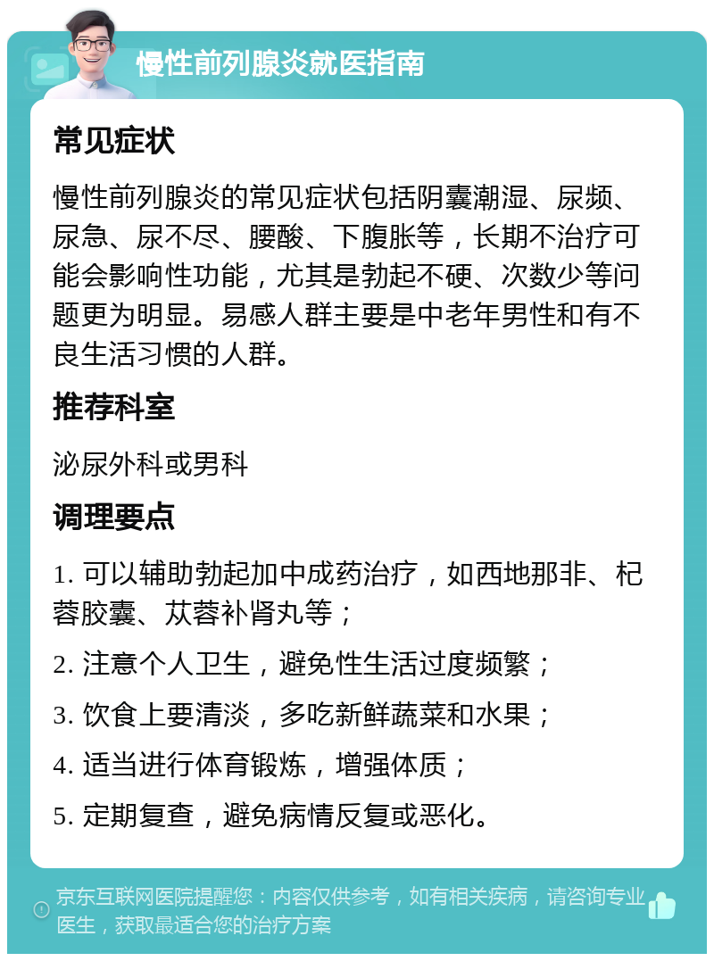 慢性前列腺炎就医指南 常见症状 慢性前列腺炎的常见症状包括阴囊潮湿、尿频、尿急、尿不尽、腰酸、下腹胀等，长期不治疗可能会影响性功能，尤其是勃起不硬、次数少等问题更为明显。易感人群主要是中老年男性和有不良生活习惯的人群。 推荐科室 泌尿外科或男科 调理要点 1. 可以辅助勃起加中成药治疗，如西地那非、杞蓉胶囊、苁蓉补肾丸等； 2. 注意个人卫生，避免性生活过度频繁； 3. 饮食上要清淡，多吃新鲜蔬菜和水果； 4. 适当进行体育锻炼，增强体质； 5. 定期复查，避免病情反复或恶化。