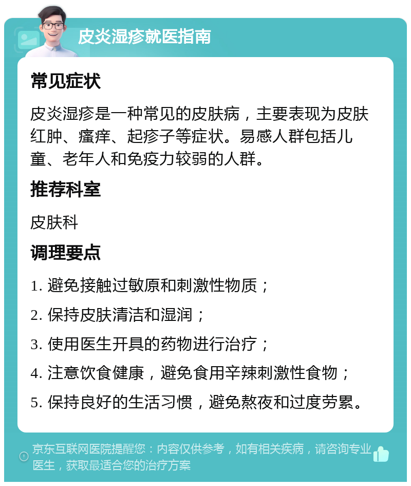 皮炎湿疹就医指南 常见症状 皮炎湿疹是一种常见的皮肤病，主要表现为皮肤红肿、瘙痒、起疹子等症状。易感人群包括儿童、老年人和免疫力较弱的人群。 推荐科室 皮肤科 调理要点 1. 避免接触过敏原和刺激性物质； 2. 保持皮肤清洁和湿润； 3. 使用医生开具的药物进行治疗； 4. 注意饮食健康，避免食用辛辣刺激性食物； 5. 保持良好的生活习惯，避免熬夜和过度劳累。