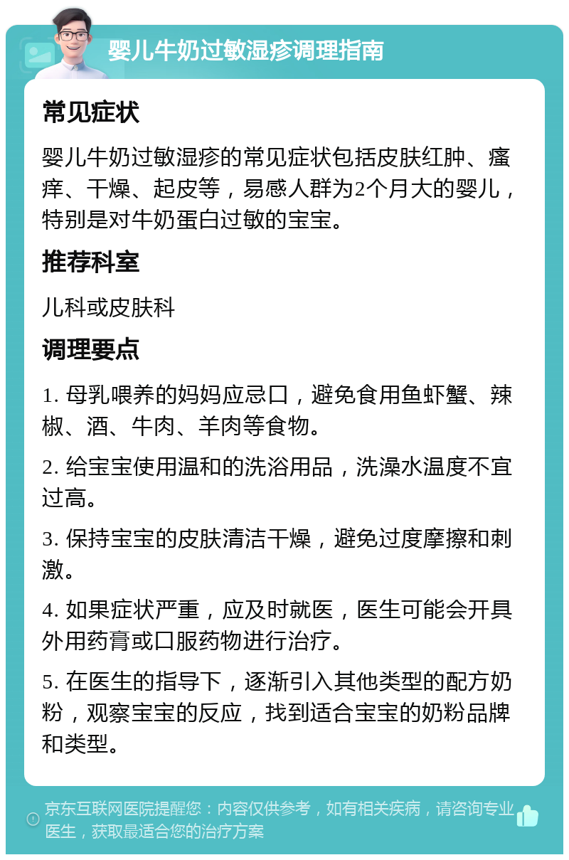 婴儿牛奶过敏湿疹调理指南 常见症状 婴儿牛奶过敏湿疹的常见症状包括皮肤红肿、瘙痒、干燥、起皮等，易感人群为2个月大的婴儿，特别是对牛奶蛋白过敏的宝宝。 推荐科室 儿科或皮肤科 调理要点 1. 母乳喂养的妈妈应忌口，避免食用鱼虾蟹、辣椒、酒、牛肉、羊肉等食物。 2. 给宝宝使用温和的洗浴用品，洗澡水温度不宜过高。 3. 保持宝宝的皮肤清洁干燥，避免过度摩擦和刺激。 4. 如果症状严重，应及时就医，医生可能会开具外用药膏或口服药物进行治疗。 5. 在医生的指导下，逐渐引入其他类型的配方奶粉，观察宝宝的反应，找到适合宝宝的奶粉品牌和类型。