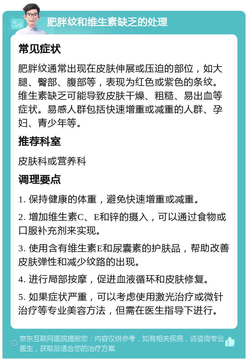 肥胖纹和维生素缺乏的处理 常见症状 肥胖纹通常出现在皮肤伸展或压迫的部位，如大腿、臀部、腹部等，表现为红色或紫色的条纹。维生素缺乏可能导致皮肤干燥、粗糙、易出血等症状。易感人群包括快速增重或减重的人群、孕妇、青少年等。 推荐科室 皮肤科或营养科 调理要点 1. 保持健康的体重，避免快速增重或减重。 2. 增加维生素C、E和锌的摄入，可以通过食物或口服补充剂来实现。 3. 使用含有维生素E和尿囊素的护肤品，帮助改善皮肤弹性和减少纹路的出现。 4. 进行局部按摩，促进血液循环和皮肤修复。 5. 如果症状严重，可以考虑使用激光治疗或微针治疗等专业美容方法，但需在医生指导下进行。