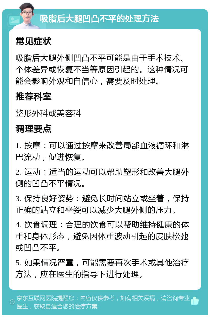 吸脂后大腿凹凸不平的处理方法 常见症状 吸脂后大腿外侧凹凸不平可能是由于手术技术、个体差异或恢复不当等原因引起的。这种情况可能会影响外观和自信心，需要及时处理。 推荐科室 整形外科或美容科 调理要点 1. 按摩：可以通过按摩来改善局部血液循环和淋巴流动，促进恢复。 2. 运动：适当的运动可以帮助塑形和改善大腿外侧的凹凸不平情况。 3. 保持良好姿势：避免长时间站立或坐着，保持正确的站立和坐姿可以减少大腿外侧的压力。 4. 饮食调理：合理的饮食可以帮助维持健康的体重和身体形态，避免因体重波动引起的皮肤松弛或凹凸不平。 5. 如果情况严重，可能需要再次手术或其他治疗方法，应在医生的指导下进行处理。