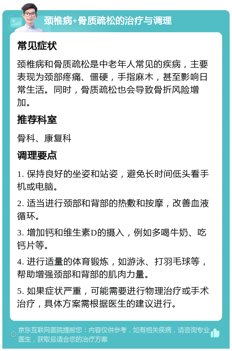 颈椎病+骨质疏松的治疗与调理 常见症状 颈椎病和骨质疏松是中老年人常见的疾病，主要表现为颈部疼痛、僵硬，手指麻木，甚至影响日常生活。同时，骨质疏松也会导致骨折风险增加。 推荐科室 骨科、康复科 调理要点 1. 保持良好的坐姿和站姿，避免长时间低头看手机或电脑。 2. 适当进行颈部和背部的热敷和按摩，改善血液循环。 3. 增加钙和维生素D的摄入，例如多喝牛奶、吃钙片等。 4. 进行适量的体育锻炼，如游泳、打羽毛球等，帮助增强颈部和背部的肌肉力量。 5. 如果症状严重，可能需要进行物理治疗或手术治疗，具体方案需根据医生的建议进行。