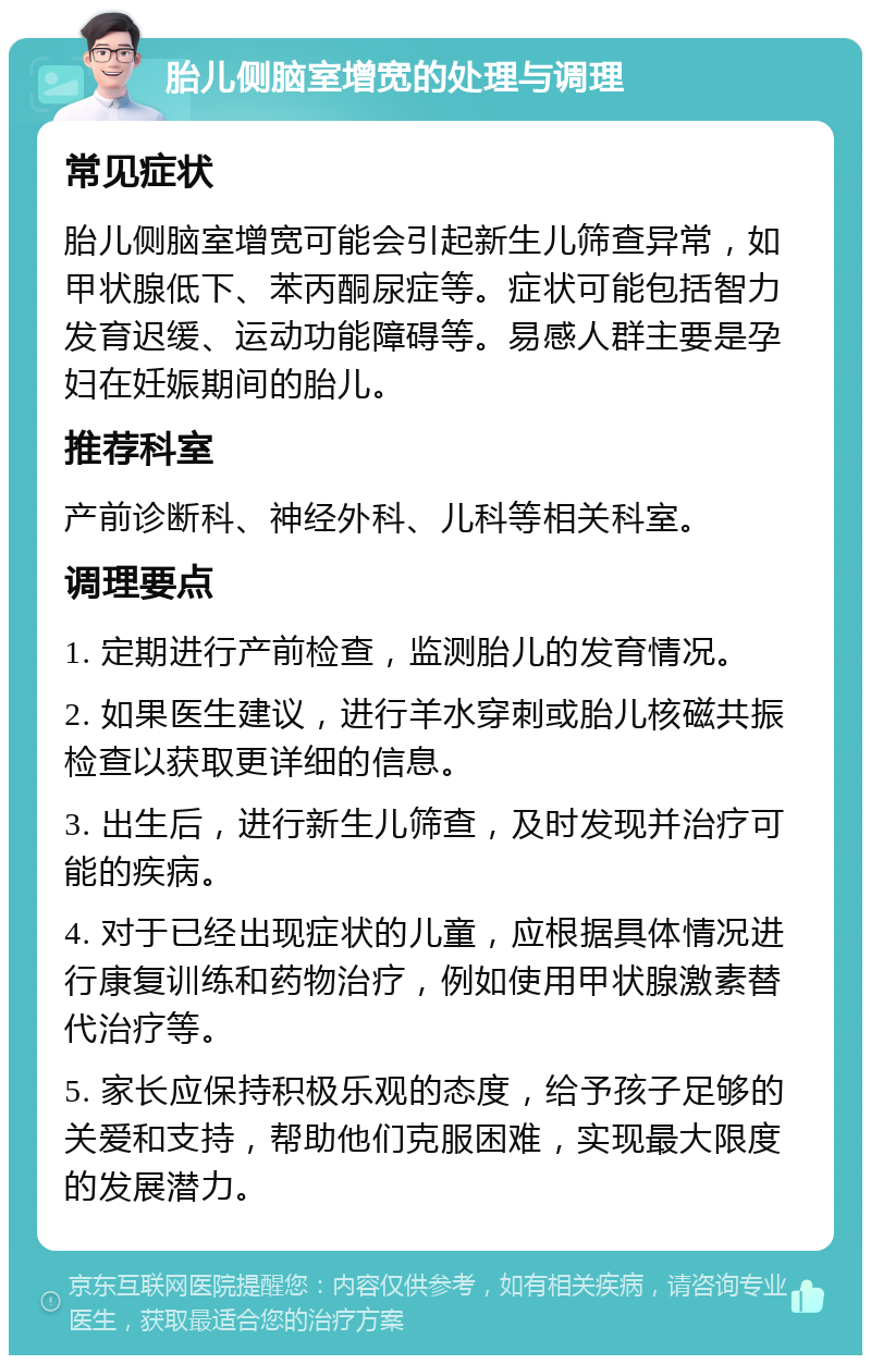 胎儿侧脑室增宽的处理与调理 常见症状 胎儿侧脑室增宽可能会引起新生儿筛查异常，如甲状腺低下、苯丙酮尿症等。症状可能包括智力发育迟缓、运动功能障碍等。易感人群主要是孕妇在妊娠期间的胎儿。 推荐科室 产前诊断科、神经外科、儿科等相关科室。 调理要点 1. 定期进行产前检查，监测胎儿的发育情况。 2. 如果医生建议，进行羊水穿刺或胎儿核磁共振检查以获取更详细的信息。 3. 出生后，进行新生儿筛查，及时发现并治疗可能的疾病。 4. 对于已经出现症状的儿童，应根据具体情况进行康复训练和药物治疗，例如使用甲状腺激素替代治疗等。 5. 家长应保持积极乐观的态度，给予孩子足够的关爱和支持，帮助他们克服困难，实现最大限度的发展潜力。