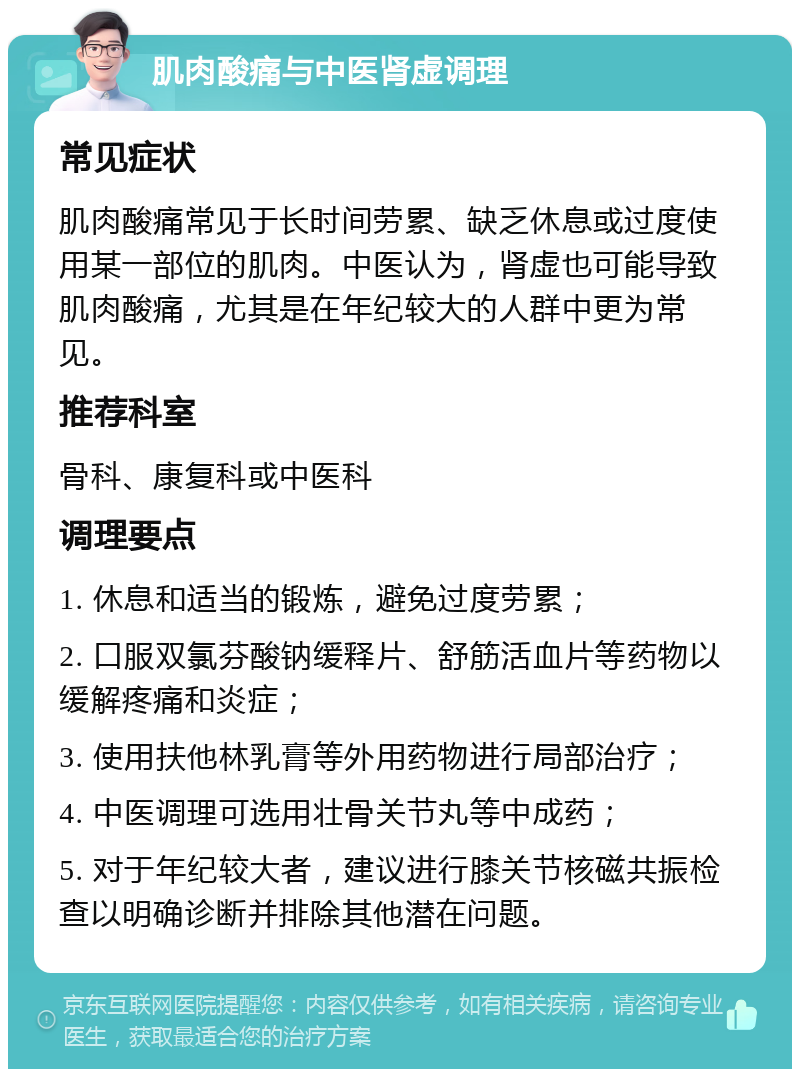 肌肉酸痛与中医肾虚调理 常见症状 肌肉酸痛常见于长时间劳累、缺乏休息或过度使用某一部位的肌肉。中医认为，肾虚也可能导致肌肉酸痛，尤其是在年纪较大的人群中更为常见。 推荐科室 骨科、康复科或中医科 调理要点 1. 休息和适当的锻炼，避免过度劳累； 2. 口服双氯芬酸钠缓释片、舒筋活血片等药物以缓解疼痛和炎症； 3. 使用扶他林乳膏等外用药物进行局部治疗； 4. 中医调理可选用壮骨关节丸等中成药； 5. 对于年纪较大者，建议进行膝关节核磁共振检查以明确诊断并排除其他潜在问题。