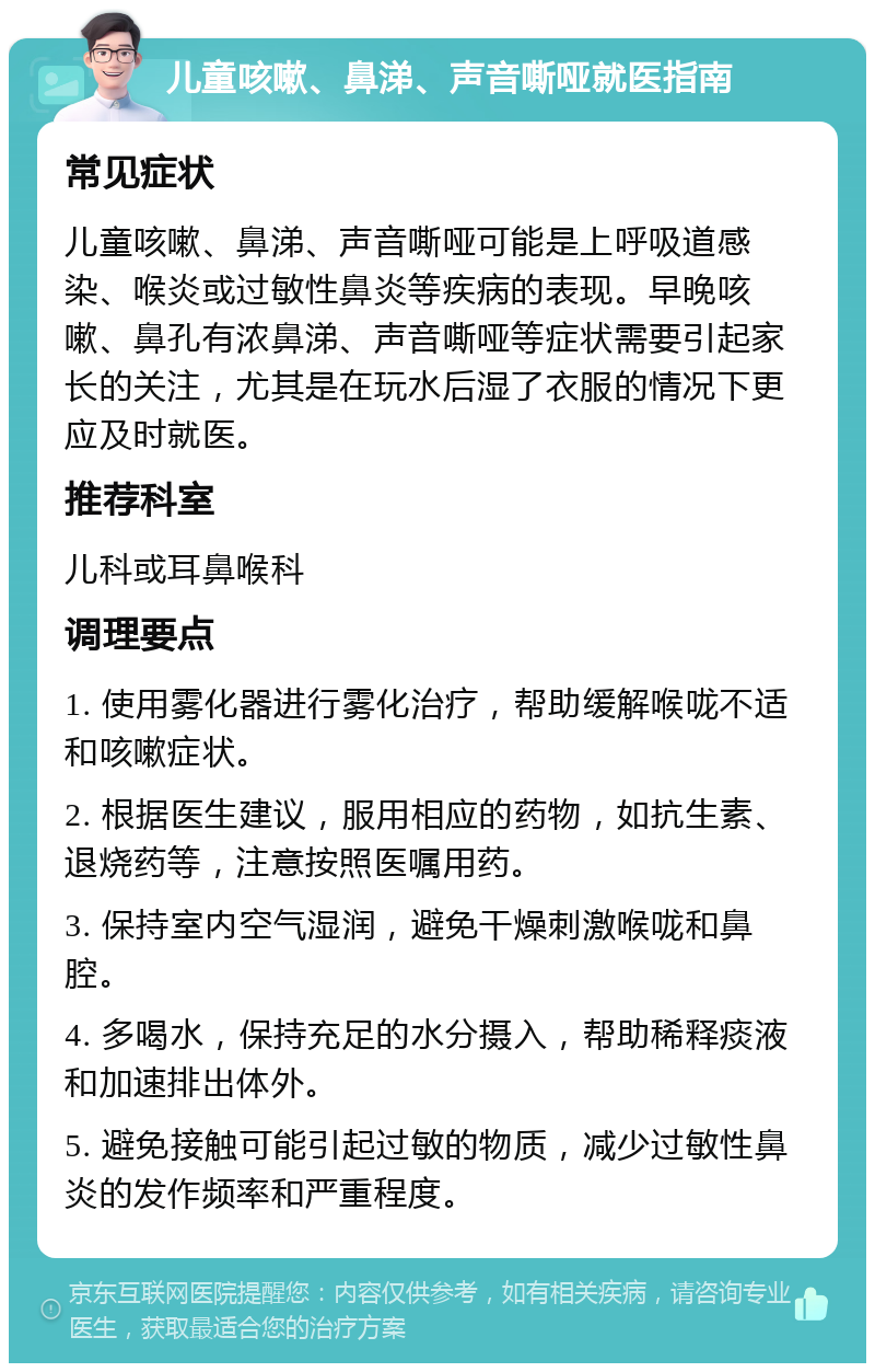 儿童咳嗽、鼻涕、声音嘶哑就医指南 常见症状 儿童咳嗽、鼻涕、声音嘶哑可能是上呼吸道感染、喉炎或过敏性鼻炎等疾病的表现。早晚咳嗽、鼻孔有浓鼻涕、声音嘶哑等症状需要引起家长的关注，尤其是在玩水后湿了衣服的情况下更应及时就医。 推荐科室 儿科或耳鼻喉科 调理要点 1. 使用雾化器进行雾化治疗，帮助缓解喉咙不适和咳嗽症状。 2. 根据医生建议，服用相应的药物，如抗生素、退烧药等，注意按照医嘱用药。 3. 保持室内空气湿润，避免干燥刺激喉咙和鼻腔。 4. 多喝水，保持充足的水分摄入，帮助稀释痰液和加速排出体外。 5. 避免接触可能引起过敏的物质，减少过敏性鼻炎的发作频率和严重程度。