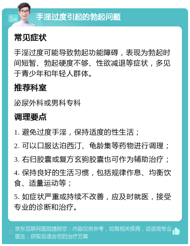 手淫过度引起的勃起问题 常见症状 手淫过度可能导致勃起功能障碍，表现为勃起时间短暂、勃起硬度不够、性欲减退等症状，多见于青少年和年轻人群体。 推荐科室 泌尿外科或男科专科 调理要点 1. 避免过度手淫，保持适度的性生活； 2. 可以口服达泊西汀、龟龄集等药物进行调理； 3. 右归胶囊或复方玄驹胶囊也可作为辅助治疗； 4. 保持良好的生活习惯，包括规律作息、均衡饮食、适量运动等； 5. 如症状严重或持续不改善，应及时就医，接受专业的诊断和治疗。