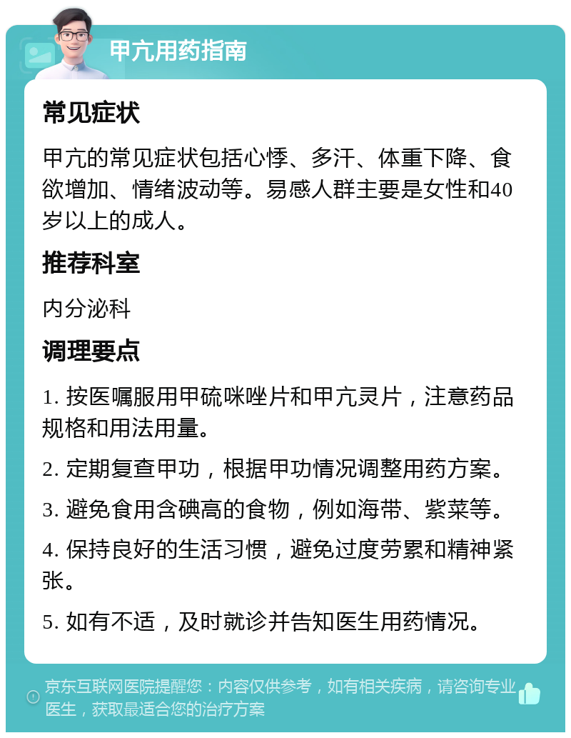 甲亢用药指南 常见症状 甲亢的常见症状包括心悸、多汗、体重下降、食欲增加、情绪波动等。易感人群主要是女性和40岁以上的成人。 推荐科室 内分泌科 调理要点 1. 按医嘱服用甲硫咪唑片和甲亢灵片，注意药品规格和用法用量。 2. 定期复查甲功，根据甲功情况调整用药方案。 3. 避免食用含碘高的食物，例如海带、紫菜等。 4. 保持良好的生活习惯，避免过度劳累和精神紧张。 5. 如有不适，及时就诊并告知医生用药情况。