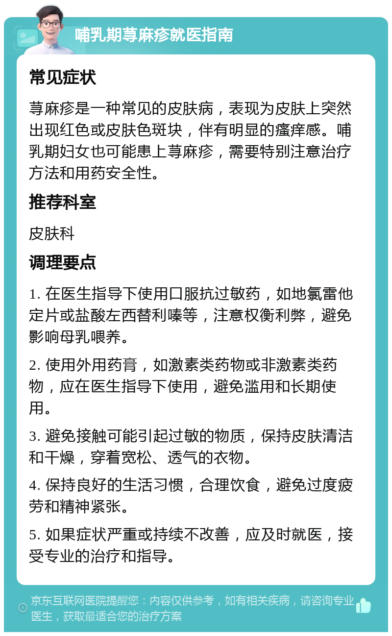 哺乳期荨麻疹就医指南 常见症状 荨麻疹是一种常见的皮肤病，表现为皮肤上突然出现红色或皮肤色斑块，伴有明显的瘙痒感。哺乳期妇女也可能患上荨麻疹，需要特别注意治疗方法和用药安全性。 推荐科室 皮肤科 调理要点 1. 在医生指导下使用口服抗过敏药，如地氯雷他定片或盐酸左西替利嗪等，注意权衡利弊，避免影响母乳喂养。 2. 使用外用药膏，如激素类药物或非激素类药物，应在医生指导下使用，避免滥用和长期使用。 3. 避免接触可能引起过敏的物质，保持皮肤清洁和干燥，穿着宽松、透气的衣物。 4. 保持良好的生活习惯，合理饮食，避免过度疲劳和精神紧张。 5. 如果症状严重或持续不改善，应及时就医，接受专业的治疗和指导。