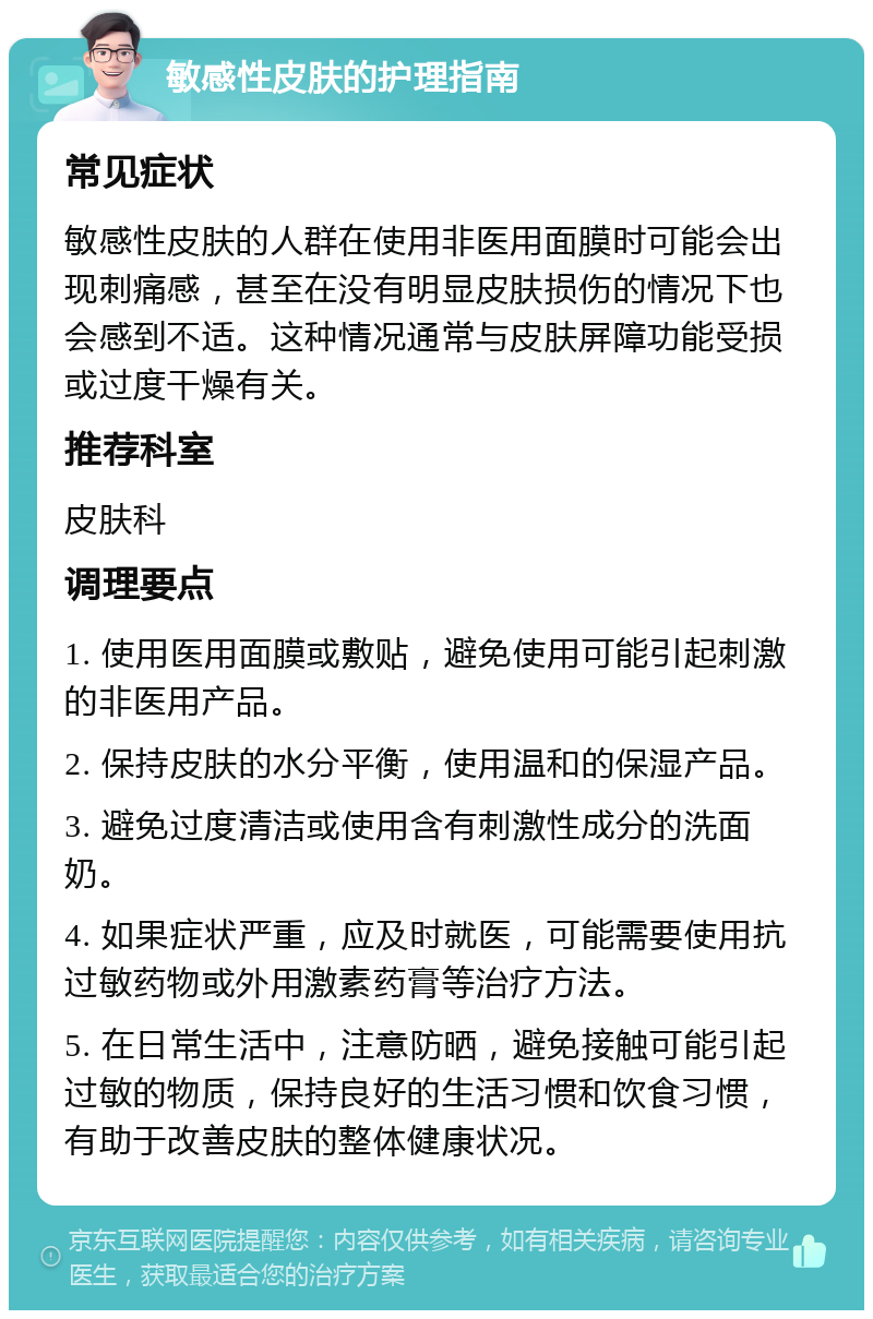 敏感性皮肤的护理指南 常见症状 敏感性皮肤的人群在使用非医用面膜时可能会出现刺痛感，甚至在没有明显皮肤损伤的情况下也会感到不适。这种情况通常与皮肤屏障功能受损或过度干燥有关。 推荐科室 皮肤科 调理要点 1. 使用医用面膜或敷贴，避免使用可能引起刺激的非医用产品。 2. 保持皮肤的水分平衡，使用温和的保湿产品。 3. 避免过度清洁或使用含有刺激性成分的洗面奶。 4. 如果症状严重，应及时就医，可能需要使用抗过敏药物或外用激素药膏等治疗方法。 5. 在日常生活中，注意防晒，避免接触可能引起过敏的物质，保持良好的生活习惯和饮食习惯，有助于改善皮肤的整体健康状况。