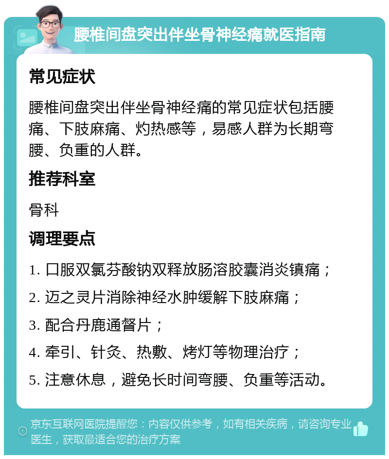 腰椎间盘突出伴坐骨神经痛就医指南 常见症状 腰椎间盘突出伴坐骨神经痛的常见症状包括腰痛、下肢麻痛、灼热感等，易感人群为长期弯腰、负重的人群。 推荐科室 骨科 调理要点 1. 口服双氯芬酸钠双释放肠溶胶囊消炎镇痛； 2. 迈之灵片消除神经水肿缓解下肢麻痛； 3. 配合丹鹿通督片； 4. 牵引、针灸、热敷、烤灯等物理治疗； 5. 注意休息，避免长时间弯腰、负重等活动。