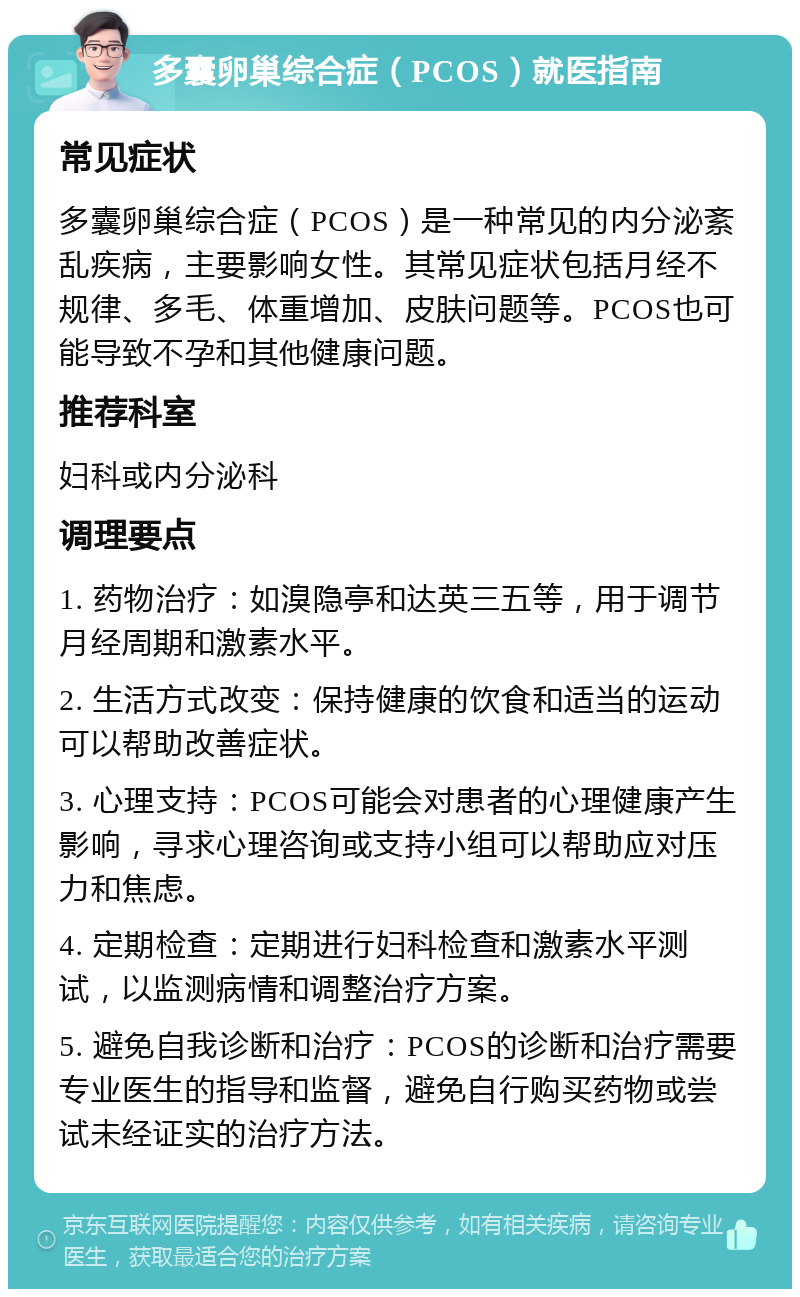 多囊卵巢综合症（PCOS）就医指南 常见症状 多囊卵巢综合症（PCOS）是一种常见的内分泌紊乱疾病，主要影响女性。其常见症状包括月经不规律、多毛、体重增加、皮肤问题等。PCOS也可能导致不孕和其他健康问题。 推荐科室 妇科或内分泌科 调理要点 1. 药物治疗：如溴隐亭和达英三五等，用于调节月经周期和激素水平。 2. 生活方式改变：保持健康的饮食和适当的运动可以帮助改善症状。 3. 心理支持：PCOS可能会对患者的心理健康产生影响，寻求心理咨询或支持小组可以帮助应对压力和焦虑。 4. 定期检查：定期进行妇科检查和激素水平测试，以监测病情和调整治疗方案。 5. 避免自我诊断和治疗：PCOS的诊断和治疗需要专业医生的指导和监督，避免自行购买药物或尝试未经证实的治疗方法。