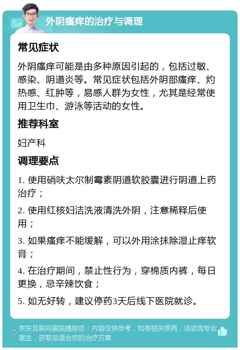 外阴瘙痒的治疗与调理 常见症状 外阴瘙痒可能是由多种原因引起的，包括过敏、感染、阴道炎等。常见症状包括外阴部瘙痒、灼热感、红肿等，易感人群为女性，尤其是经常使用卫生巾、游泳等活动的女性。 推荐科室 妇产科 调理要点 1. 使用硝呋太尔制霉素阴道软胶囊进行阴道上药治疗； 2. 使用红核妇洁洗液清洗外阴，注意稀释后使用； 3. 如果瘙痒不能缓解，可以外用涂抹除湿止痒软膏； 4. 在治疗期间，禁止性行为，穿棉质内裤，每日更换，忌辛辣饮食； 5. 如无好转，建议停药3天后线下医院就诊。