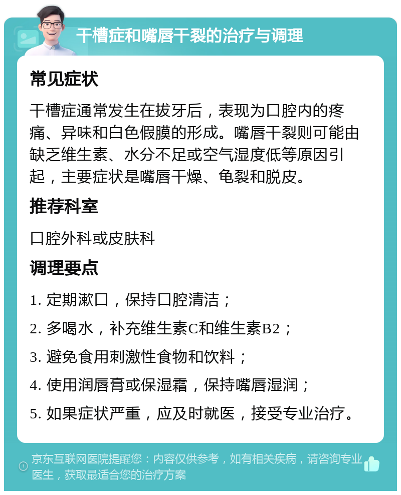 干槽症和嘴唇干裂的治疗与调理 常见症状 干槽症通常发生在拔牙后，表现为口腔内的疼痛、异味和白色假膜的形成。嘴唇干裂则可能由缺乏维生素、水分不足或空气湿度低等原因引起，主要症状是嘴唇干燥、龟裂和脱皮。 推荐科室 口腔外科或皮肤科 调理要点 1. 定期漱口，保持口腔清洁； 2. 多喝水，补充维生素C和维生素B2； 3. 避免食用刺激性食物和饮料； 4. 使用润唇膏或保湿霜，保持嘴唇湿润； 5. 如果症状严重，应及时就医，接受专业治疗。