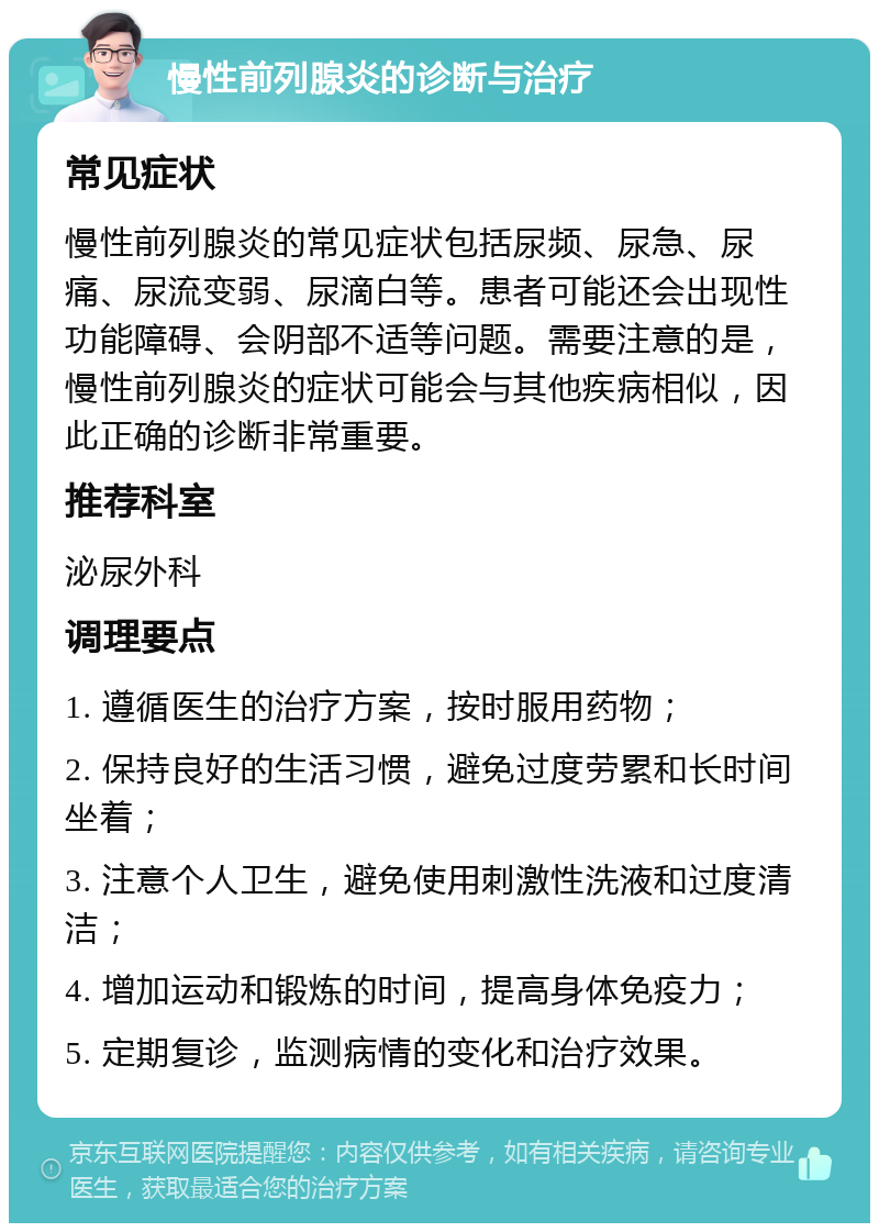 慢性前列腺炎的诊断与治疗 常见症状 慢性前列腺炎的常见症状包括尿频、尿急、尿痛、尿流变弱、尿滴白等。患者可能还会出现性功能障碍、会阴部不适等问题。需要注意的是，慢性前列腺炎的症状可能会与其他疾病相似，因此正确的诊断非常重要。 推荐科室 泌尿外科 调理要点 1. 遵循医生的治疗方案，按时服用药物； 2. 保持良好的生活习惯，避免过度劳累和长时间坐着； 3. 注意个人卫生，避免使用刺激性洗液和过度清洁； 4. 增加运动和锻炼的时间，提高身体免疫力； 5. 定期复诊，监测病情的变化和治疗效果。