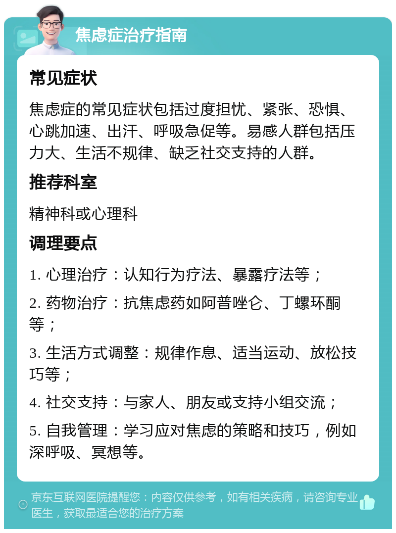 焦虑症治疗指南 常见症状 焦虑症的常见症状包括过度担忧、紧张、恐惧、心跳加速、出汗、呼吸急促等。易感人群包括压力大、生活不规律、缺乏社交支持的人群。 推荐科室 精神科或心理科 调理要点 1. 心理治疗：认知行为疗法、暴露疗法等； 2. 药物治疗：抗焦虑药如阿普唑仑、丁螺环酮等； 3. 生活方式调整：规律作息、适当运动、放松技巧等； 4. 社交支持：与家人、朋友或支持小组交流； 5. 自我管理：学习应对焦虑的策略和技巧，例如深呼吸、冥想等。