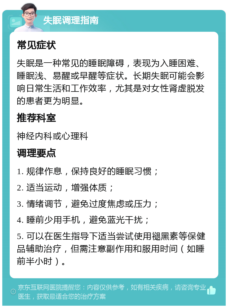 失眠调理指南 常见症状 失眠是一种常见的睡眠障碍，表现为入睡困难、睡眠浅、易醒或早醒等症状。长期失眠可能会影响日常生活和工作效率，尤其是对女性肾虚脱发的患者更为明显。 推荐科室 神经内科或心理科 调理要点 1. 规律作息，保持良好的睡眠习惯； 2. 适当运动，增强体质； 3. 情绪调节，避免过度焦虑或压力； 4. 睡前少用手机，避免蓝光干扰； 5. 可以在医生指导下适当尝试使用褪黑素等保健品辅助治疗，但需注意副作用和服用时间（如睡前半小时）。