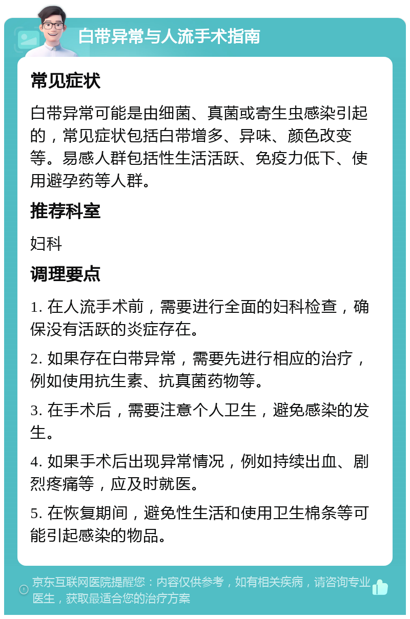 白带异常与人流手术指南 常见症状 白带异常可能是由细菌、真菌或寄生虫感染引起的，常见症状包括白带增多、异味、颜色改变等。易感人群包括性生活活跃、免疫力低下、使用避孕药等人群。 推荐科室 妇科 调理要点 1. 在人流手术前，需要进行全面的妇科检查，确保没有活跃的炎症存在。 2. 如果存在白带异常，需要先进行相应的治疗，例如使用抗生素、抗真菌药物等。 3. 在手术后，需要注意个人卫生，避免感染的发生。 4. 如果手术后出现异常情况，例如持续出血、剧烈疼痛等，应及时就医。 5. 在恢复期间，避免性生活和使用卫生棉条等可能引起感染的物品。