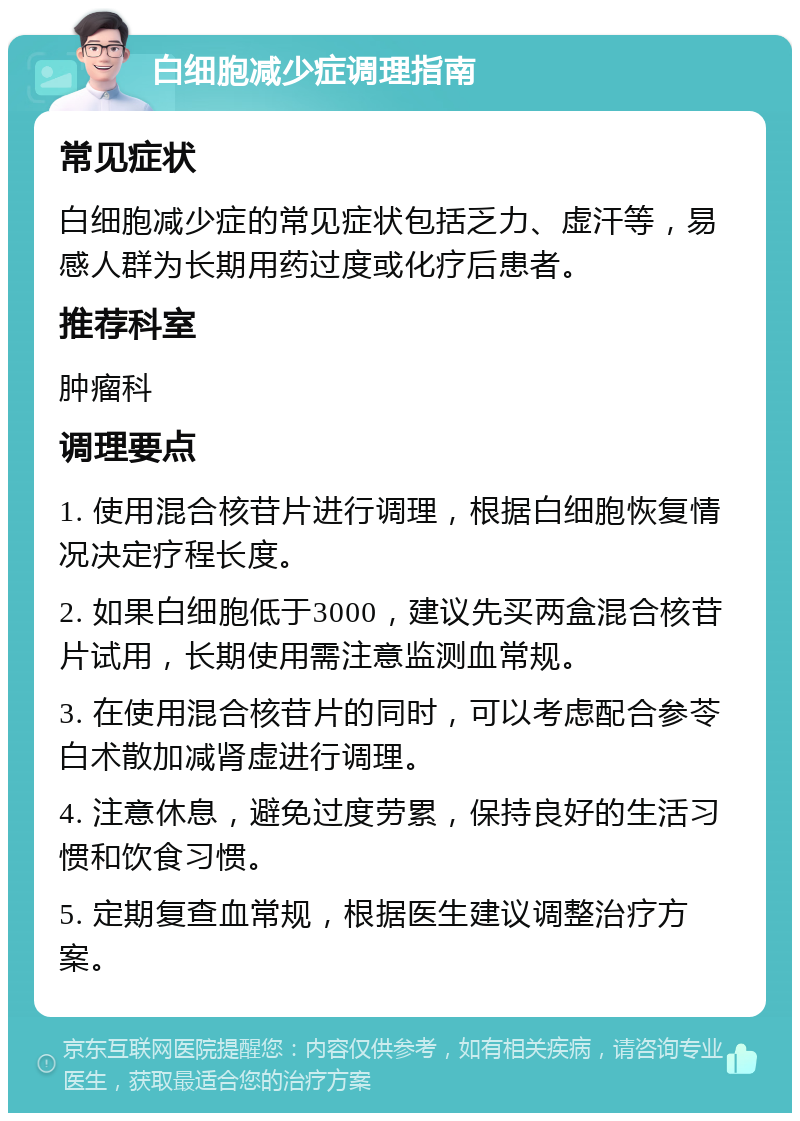 白细胞减少症调理指南 常见症状 白细胞减少症的常见症状包括乏力、虚汗等，易感人群为长期用药过度或化疗后患者。 推荐科室 肿瘤科 调理要点 1. 使用混合核苷片进行调理，根据白细胞恢复情况决定疗程长度。 2. 如果白细胞低于3000，建议先买两盒混合核苷片试用，长期使用需注意监测血常规。 3. 在使用混合核苷片的同时，可以考虑配合参苓白术散加减肾虚进行调理。 4. 注意休息，避免过度劳累，保持良好的生活习惯和饮食习惯。 5. 定期复查血常规，根据医生建议调整治疗方案。