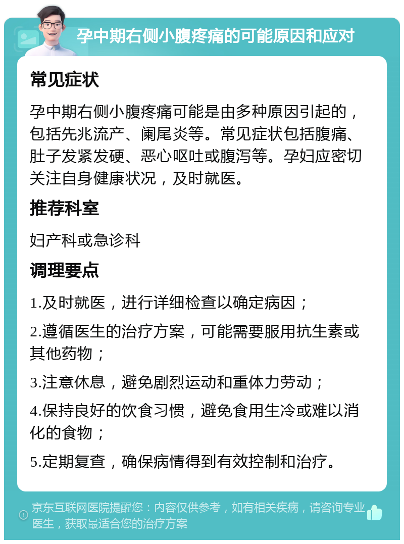 孕中期右侧小腹疼痛的可能原因和应对 常见症状 孕中期右侧小腹疼痛可能是由多种原因引起的，包括先兆流产、阑尾炎等。常见症状包括腹痛、肚子发紧发硬、恶心呕吐或腹泻等。孕妇应密切关注自身健康状况，及时就医。 推荐科室 妇产科或急诊科 调理要点 1.及时就医，进行详细检查以确定病因； 2.遵循医生的治疗方案，可能需要服用抗生素或其他药物； 3.注意休息，避免剧烈运动和重体力劳动； 4.保持良好的饮食习惯，避免食用生冷或难以消化的食物； 5.定期复查，确保病情得到有效控制和治疗。