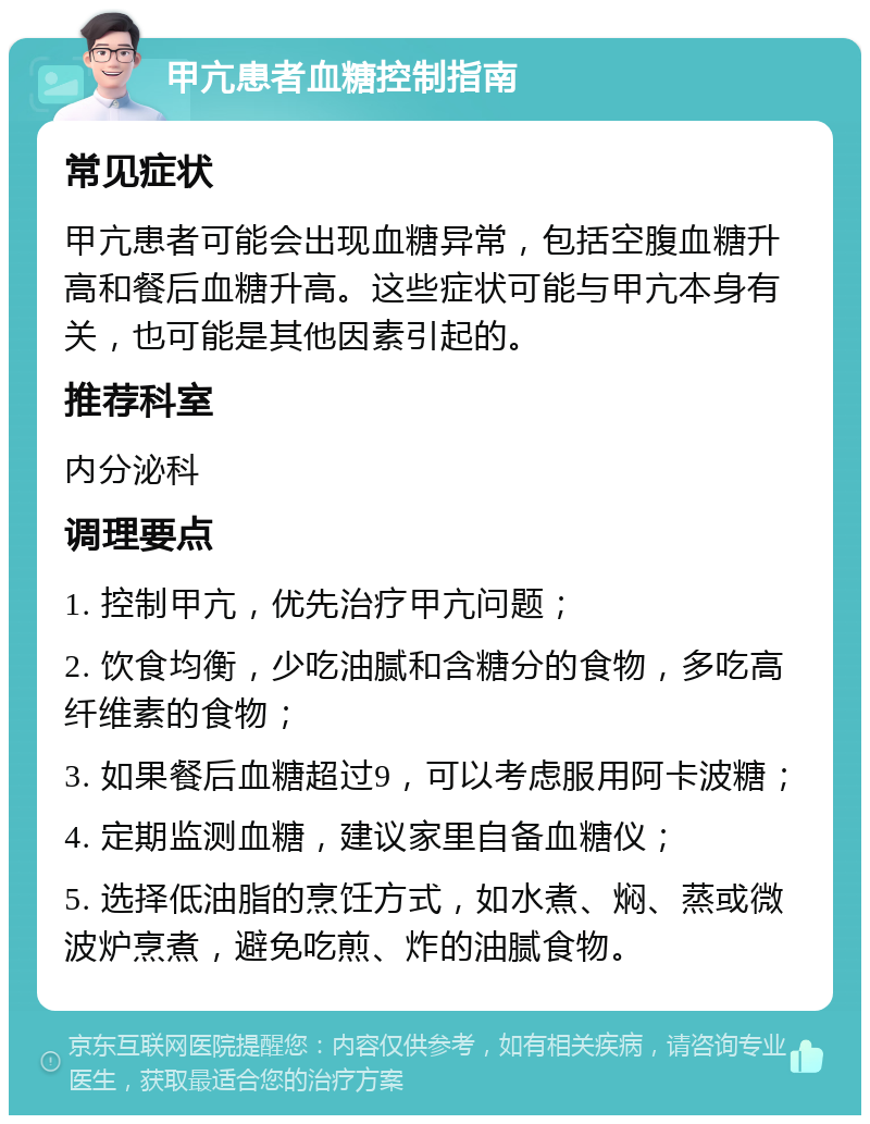 甲亢患者血糖控制指南 常见症状 甲亢患者可能会出现血糖异常，包括空腹血糖升高和餐后血糖升高。这些症状可能与甲亢本身有关，也可能是其他因素引起的。 推荐科室 内分泌科 调理要点 1. 控制甲亢，优先治疗甲亢问题； 2. 饮食均衡，少吃油腻和含糖分的食物，多吃高纤维素的食物； 3. 如果餐后血糖超过9，可以考虑服用阿卡波糖； 4. 定期监测血糖，建议家里自备血糖仪； 5. 选择低油脂的烹饪方式，如水煮、焖、蒸或微波炉烹煮，避免吃煎、炸的油腻食物。