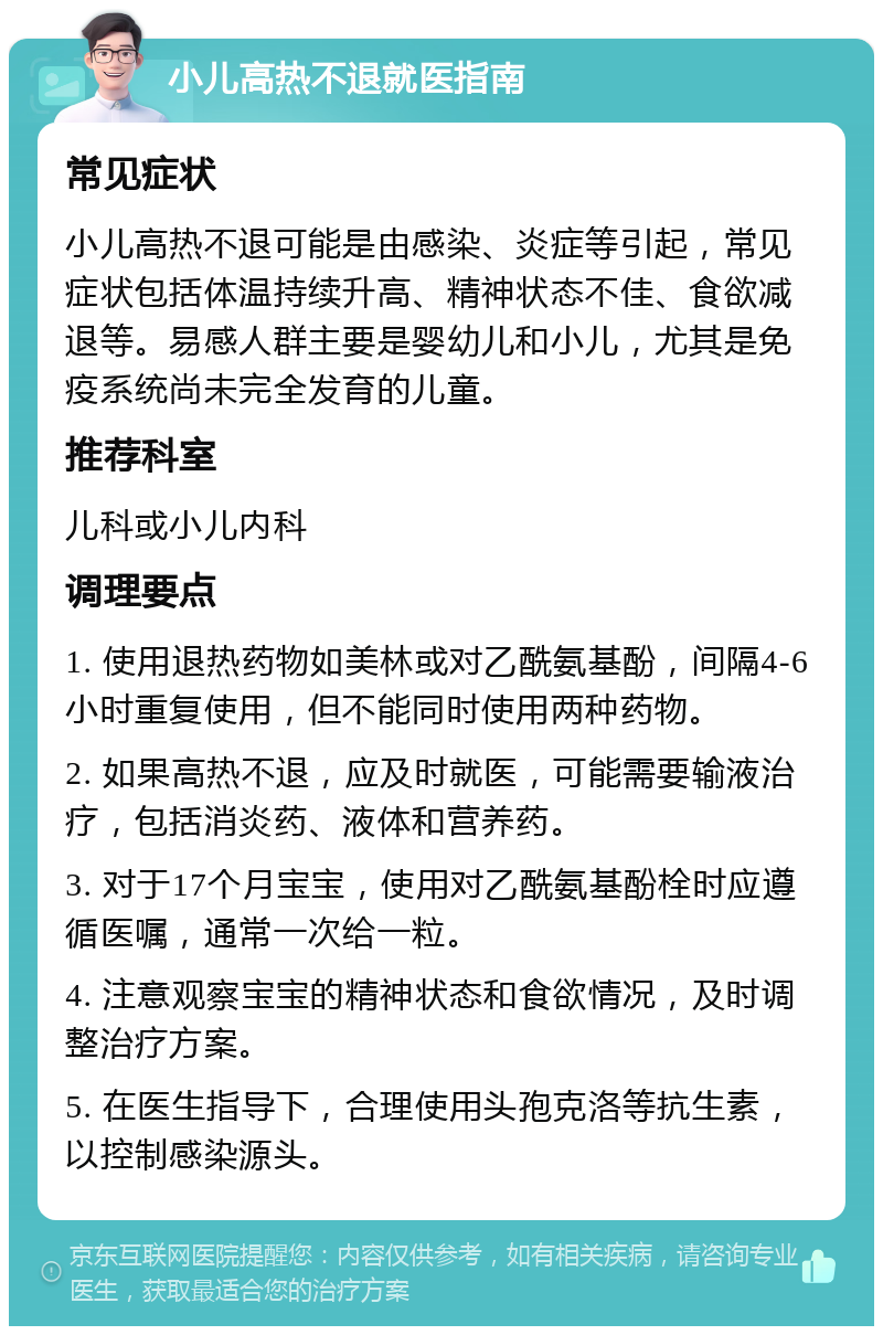 小儿高热不退就医指南 常见症状 小儿高热不退可能是由感染、炎症等引起，常见症状包括体温持续升高、精神状态不佳、食欲减退等。易感人群主要是婴幼儿和小儿，尤其是免疫系统尚未完全发育的儿童。 推荐科室 儿科或小儿内科 调理要点 1. 使用退热药物如美林或对乙酰氨基酚，间隔4-6小时重复使用，但不能同时使用两种药物。 2. 如果高热不退，应及时就医，可能需要输液治疗，包括消炎药、液体和营养药。 3. 对于17个月宝宝，使用对乙酰氨基酚栓时应遵循医嘱，通常一次给一粒。 4. 注意观察宝宝的精神状态和食欲情况，及时调整治疗方案。 5. 在医生指导下，合理使用头孢克洛等抗生素，以控制感染源头。