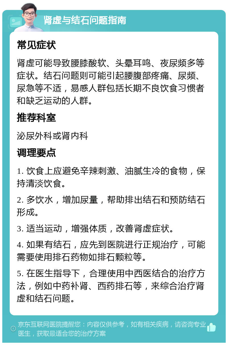 肾虚与结石问题指南 常见症状 肾虚可能导致腰膝酸软、头晕耳鸣、夜尿频多等症状。结石问题则可能引起腰腹部疼痛、尿频、尿急等不适，易感人群包括长期不良饮食习惯者和缺乏运动的人群。 推荐科室 泌尿外科或肾内科 调理要点 1. 饮食上应避免辛辣刺激、油腻生冷的食物，保持清淡饮食。 2. 多饮水，增加尿量，帮助排出结石和预防结石形成。 3. 适当运动，增强体质，改善肾虚症状。 4. 如果有结石，应先到医院进行正规治疗，可能需要使用排石药物如排石颗粒等。 5. 在医生指导下，合理使用中西医结合的治疗方法，例如中药补肾、西药排石等，来综合治疗肾虚和结石问题。