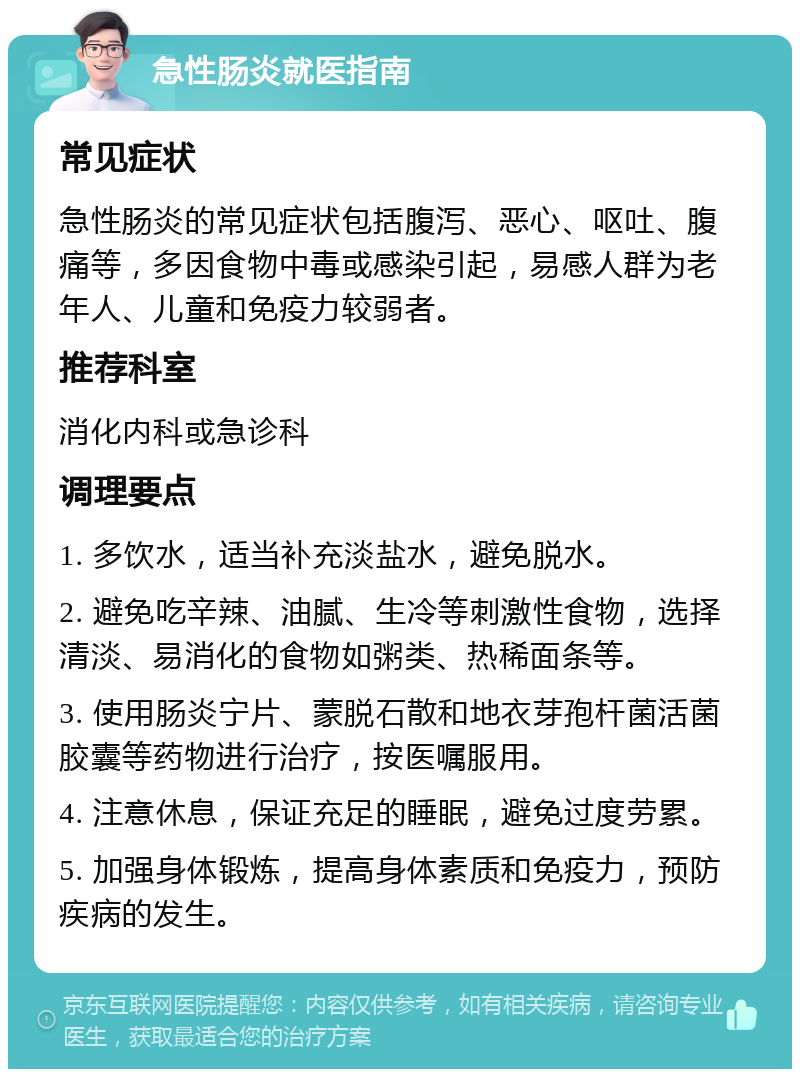 急性肠炎就医指南 常见症状 急性肠炎的常见症状包括腹泻、恶心、呕吐、腹痛等，多因食物中毒或感染引起，易感人群为老年人、儿童和免疫力较弱者。 推荐科室 消化内科或急诊科 调理要点 1. 多饮水，适当补充淡盐水，避免脱水。 2. 避免吃辛辣、油腻、生冷等刺激性食物，选择清淡、易消化的食物如粥类、热稀面条等。 3. 使用肠炎宁片、蒙脱石散和地衣芽孢杆菌活菌胶囊等药物进行治疗，按医嘱服用。 4. 注意休息，保证充足的睡眠，避免过度劳累。 5. 加强身体锻炼，提高身体素质和免疫力，预防疾病的发生。