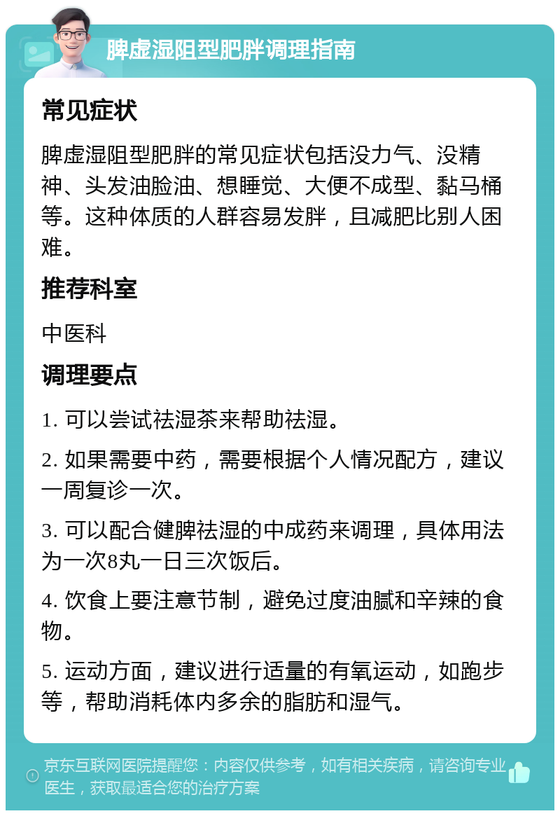 脾虚湿阻型肥胖调理指南 常见症状 脾虚湿阻型肥胖的常见症状包括没力气、没精神、头发油脸油、想睡觉、大便不成型、黏马桶等。这种体质的人群容易发胖，且减肥比别人困难。 推荐科室 中医科 调理要点 1. 可以尝试祛湿茶来帮助祛湿。 2. 如果需要中药，需要根据个人情况配方，建议一周复诊一次。 3. 可以配合健脾祛湿的中成药来调理，具体用法为一次8丸一日三次饭后。 4. 饮食上要注意节制，避免过度油腻和辛辣的食物。 5. 运动方面，建议进行适量的有氧运动，如跑步等，帮助消耗体内多余的脂肪和湿气。