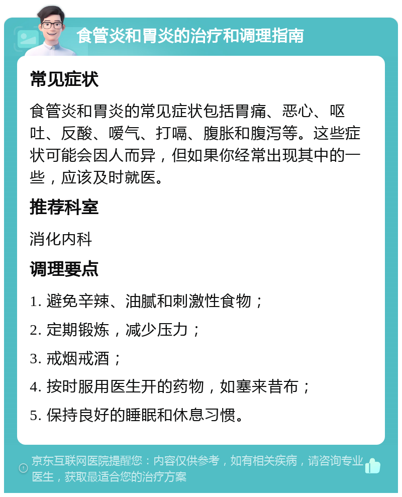 食管炎和胃炎的治疗和调理指南 常见症状 食管炎和胃炎的常见症状包括胃痛、恶心、呕吐、反酸、嗳气、打嗝、腹胀和腹泻等。这些症状可能会因人而异，但如果你经常出现其中的一些，应该及时就医。 推荐科室 消化内科 调理要点 1. 避免辛辣、油腻和刺激性食物； 2. 定期锻炼，减少压力； 3. 戒烟戒酒； 4. 按时服用医生开的药物，如塞来昔布； 5. 保持良好的睡眠和休息习惯。