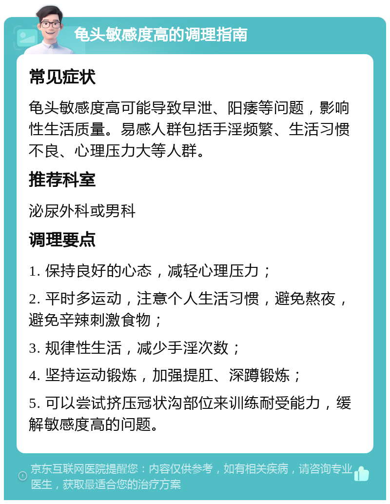 龟头敏感度高的调理指南 常见症状 龟头敏感度高可能导致早泄、阳痿等问题，影响性生活质量。易感人群包括手淫频繁、生活习惯不良、心理压力大等人群。 推荐科室 泌尿外科或男科 调理要点 1. 保持良好的心态，减轻心理压力； 2. 平时多运动，注意个人生活习惯，避免熬夜，避免辛辣刺激食物； 3. 规律性生活，减少手淫次数； 4. 坚持运动锻炼，加强提肛、深蹲锻炼； 5. 可以尝试挤压冠状沟部位来训练耐受能力，缓解敏感度高的问题。