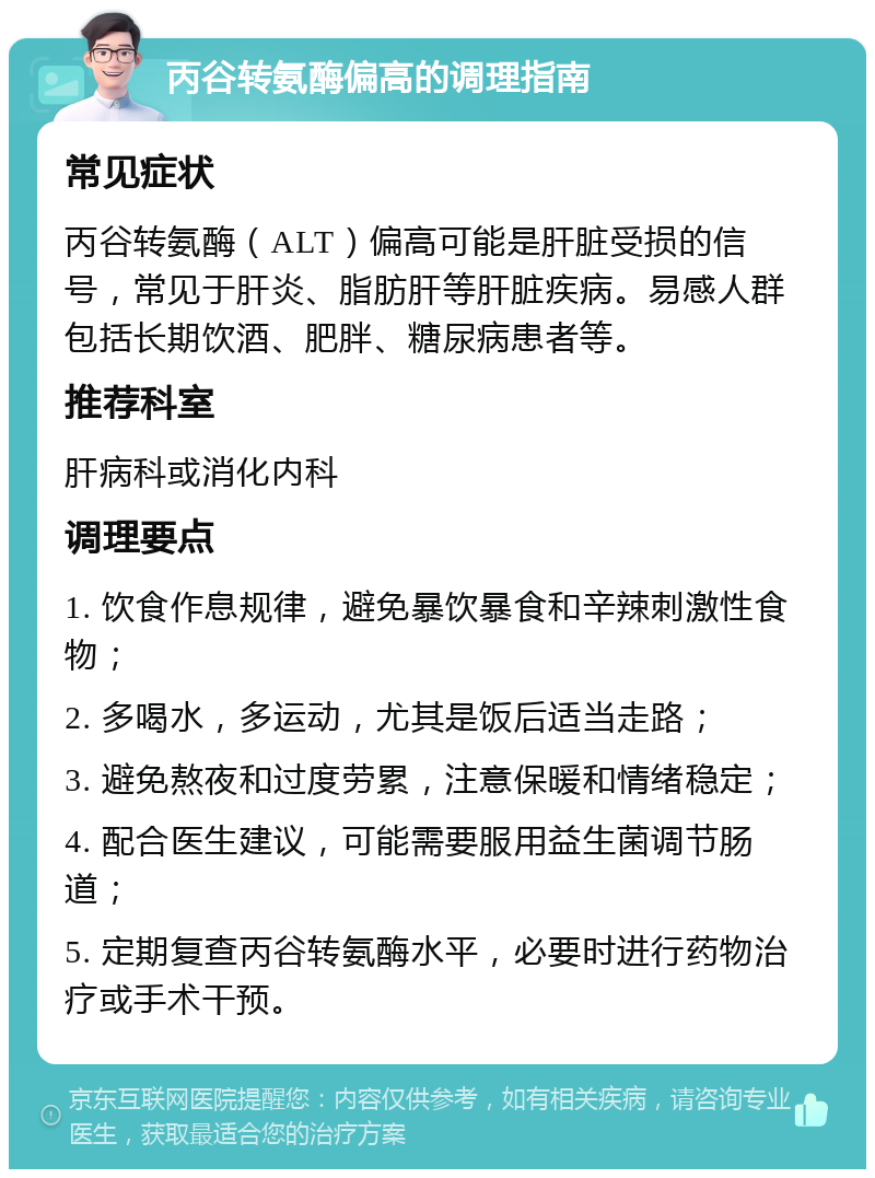 丙谷转氨酶偏高的调理指南 常见症状 丙谷转氨酶（ALT）偏高可能是肝脏受损的信号，常见于肝炎、脂肪肝等肝脏疾病。易感人群包括长期饮酒、肥胖、糖尿病患者等。 推荐科室 肝病科或消化内科 调理要点 1. 饮食作息规律，避免暴饮暴食和辛辣刺激性食物； 2. 多喝水，多运动，尤其是饭后适当走路； 3. 避免熬夜和过度劳累，注意保暖和情绪稳定； 4. 配合医生建议，可能需要服用益生菌调节肠道； 5. 定期复查丙谷转氨酶水平，必要时进行药物治疗或手术干预。