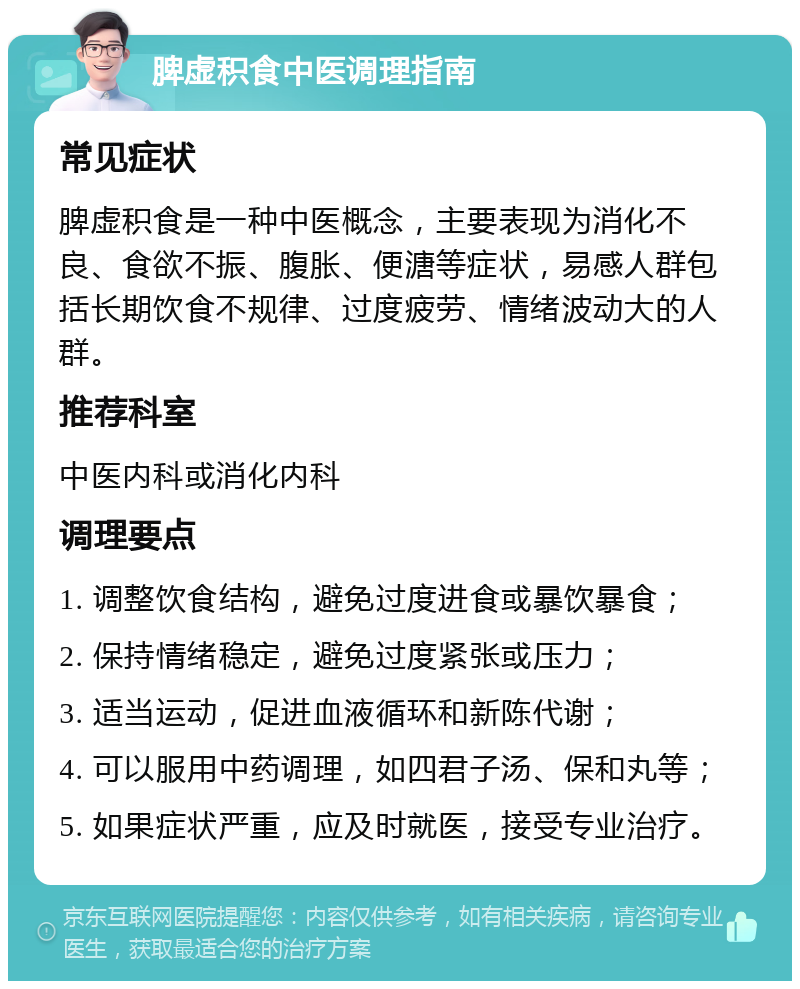 脾虚积食中医调理指南 常见症状 脾虚积食是一种中医概念，主要表现为消化不良、食欲不振、腹胀、便溏等症状，易感人群包括长期饮食不规律、过度疲劳、情绪波动大的人群。 推荐科室 中医内科或消化内科 调理要点 1. 调整饮食结构，避免过度进食或暴饮暴食； 2. 保持情绪稳定，避免过度紧张或压力； 3. 适当运动，促进血液循环和新陈代谢； 4. 可以服用中药调理，如四君子汤、保和丸等； 5. 如果症状严重，应及时就医，接受专业治疗。