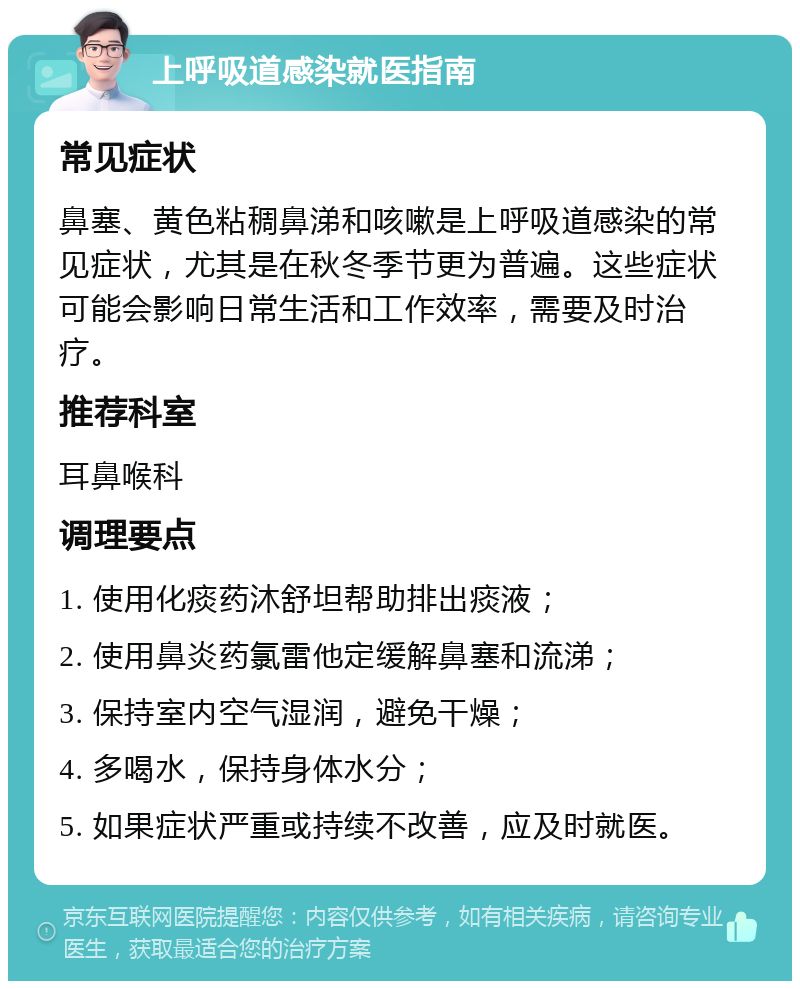 上呼吸道感染就医指南 常见症状 鼻塞、黄色粘稠鼻涕和咳嗽是上呼吸道感染的常见症状，尤其是在秋冬季节更为普遍。这些症状可能会影响日常生活和工作效率，需要及时治疗。 推荐科室 耳鼻喉科 调理要点 1. 使用化痰药沐舒坦帮助排出痰液； 2. 使用鼻炎药氯雷他定缓解鼻塞和流涕； 3. 保持室内空气湿润，避免干燥； 4. 多喝水，保持身体水分； 5. 如果症状严重或持续不改善，应及时就医。