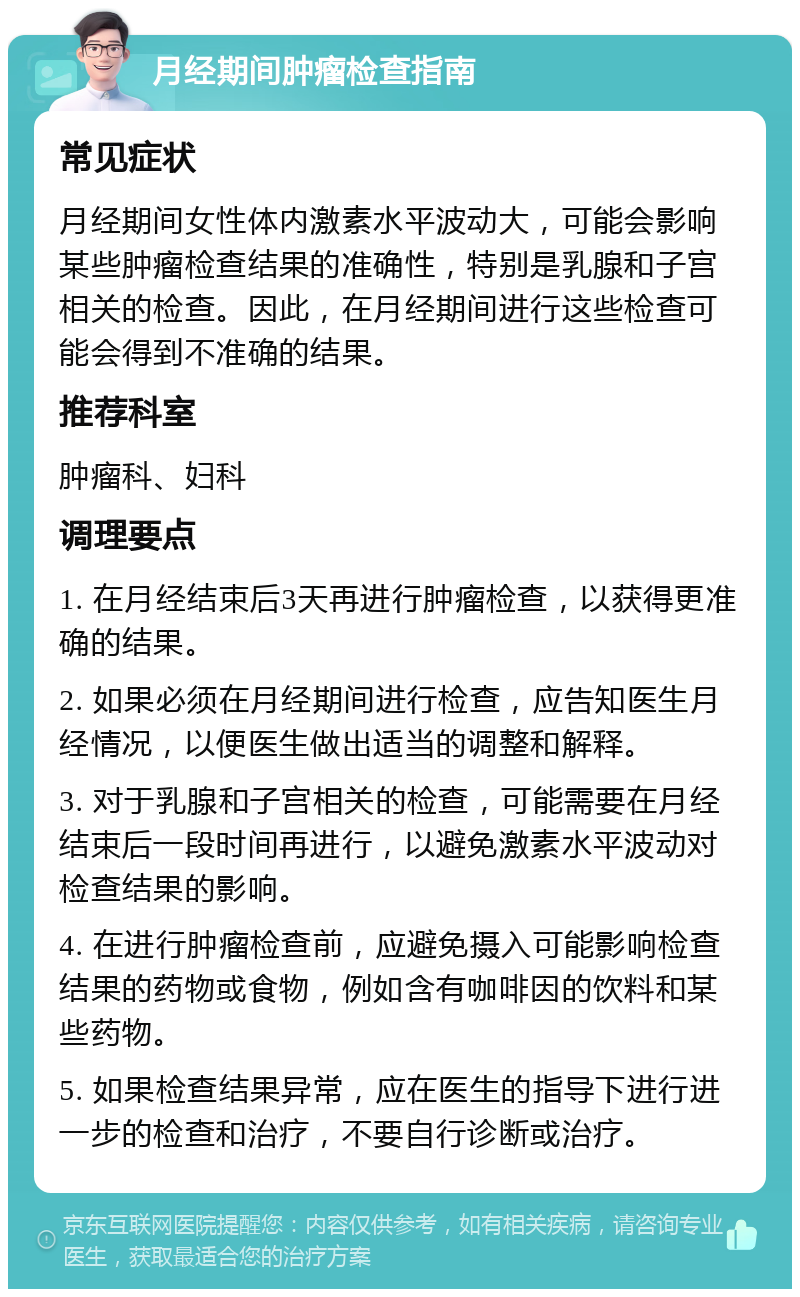 月经期间肿瘤检查指南 常见症状 月经期间女性体内激素水平波动大，可能会影响某些肿瘤检查结果的准确性，特别是乳腺和子宫相关的检查。因此，在月经期间进行这些检查可能会得到不准确的结果。 推荐科室 肿瘤科、妇科 调理要点 1. 在月经结束后3天再进行肿瘤检查，以获得更准确的结果。 2. 如果必须在月经期间进行检查，应告知医生月经情况，以便医生做出适当的调整和解释。 3. 对于乳腺和子宫相关的检查，可能需要在月经结束后一段时间再进行，以避免激素水平波动对检查结果的影响。 4. 在进行肿瘤检查前，应避免摄入可能影响检查结果的药物或食物，例如含有咖啡因的饮料和某些药物。 5. 如果检查结果异常，应在医生的指导下进行进一步的检查和治疗，不要自行诊断或治疗。