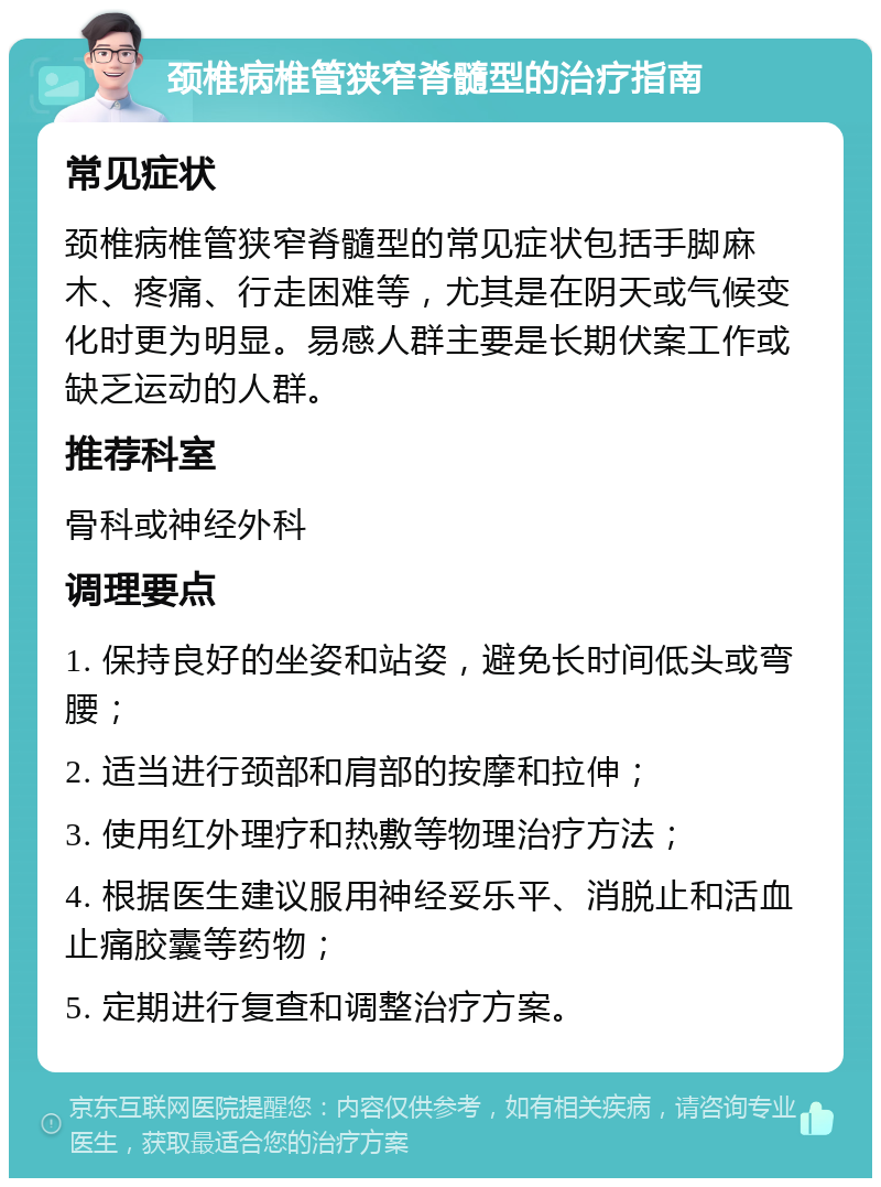 颈椎病椎管狭窄脊髓型的治疗指南 常见症状 颈椎病椎管狭窄脊髓型的常见症状包括手脚麻木、疼痛、行走困难等，尤其是在阴天或气候变化时更为明显。易感人群主要是长期伏案工作或缺乏运动的人群。 推荐科室 骨科或神经外科 调理要点 1. 保持良好的坐姿和站姿，避免长时间低头或弯腰； 2. 适当进行颈部和肩部的按摩和拉伸； 3. 使用红外理疗和热敷等物理治疗方法； 4. 根据医生建议服用神经妥乐平、消脱止和活血止痛胶囊等药物； 5. 定期进行复查和调整治疗方案。