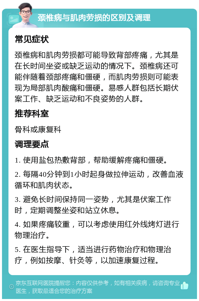 颈椎病与肌肉劳损的区别及调理 常见症状 颈椎病和肌肉劳损都可能导致背部疼痛，尤其是在长时间坐姿或缺乏运动的情况下。颈椎病还可能伴随着颈部疼痛和僵硬，而肌肉劳损则可能表现为局部肌肉酸痛和僵硬。易感人群包括长期伏案工作、缺乏运动和不良姿势的人群。 推荐科室 骨科或康复科 调理要点 1. 使用盐包热敷背部，帮助缓解疼痛和僵硬。 2. 每隔40分钟到1小时起身做拉伸运动，改善血液循环和肌肉状态。 3. 避免长时间保持同一姿势，尤其是伏案工作时，定期调整坐姿和站立休息。 4. 如果疼痛较重，可以考虑使用红外线烤灯进行物理治疗。 5. 在医生指导下，适当进行药物治疗和物理治疗，例如按摩、针灸等，以加速康复过程。