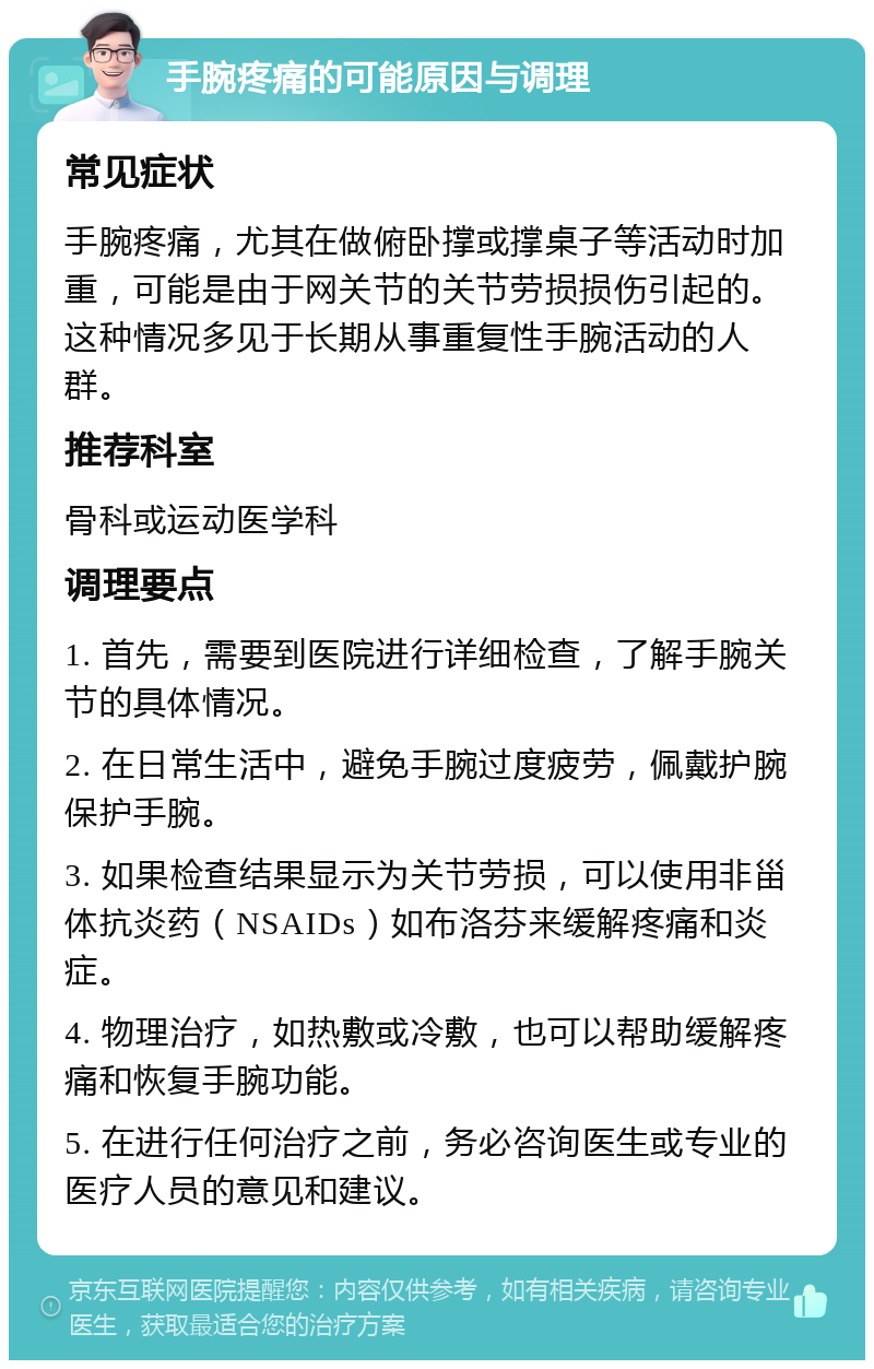 手腕疼痛的可能原因与调理 常见症状 手腕疼痛，尤其在做俯卧撑或撑桌子等活动时加重，可能是由于网关节的关节劳损损伤引起的。这种情况多见于长期从事重复性手腕活动的人群。 推荐科室 骨科或运动医学科 调理要点 1. 首先，需要到医院进行详细检查，了解手腕关节的具体情况。 2. 在日常生活中，避免手腕过度疲劳，佩戴护腕保护手腕。 3. 如果检查结果显示为关节劳损，可以使用非甾体抗炎药（NSAIDs）如布洛芬来缓解疼痛和炎症。 4. 物理治疗，如热敷或冷敷，也可以帮助缓解疼痛和恢复手腕功能。 5. 在进行任何治疗之前，务必咨询医生或专业的医疗人员的意见和建议。