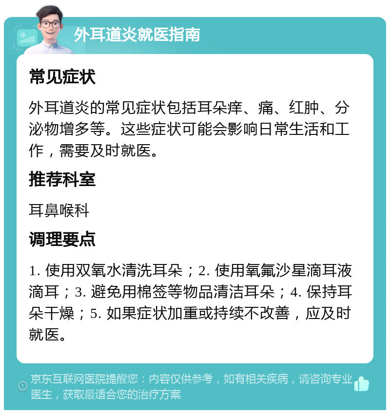 外耳道炎就医指南 常见症状 外耳道炎的常见症状包括耳朵痒、痛、红肿、分泌物增多等。这些症状可能会影响日常生活和工作，需要及时就医。 推荐科室 耳鼻喉科 调理要点 1. 使用双氧水清洗耳朵；2. 使用氧氟沙星滴耳液滴耳；3. 避免用棉签等物品清洁耳朵；4. 保持耳朵干燥；5. 如果症状加重或持续不改善，应及时就医。