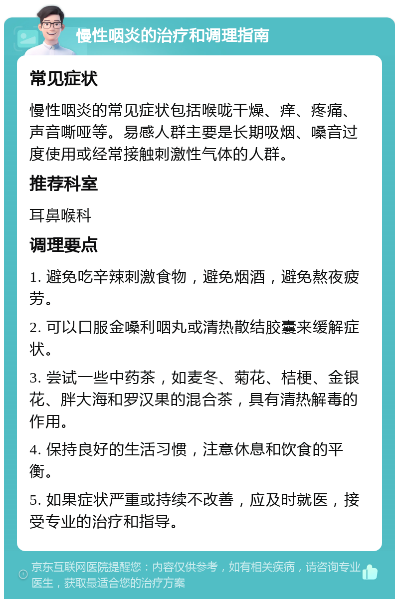 慢性咽炎的治疗和调理指南 常见症状 慢性咽炎的常见症状包括喉咙干燥、痒、疼痛、声音嘶哑等。易感人群主要是长期吸烟、嗓音过度使用或经常接触刺激性气体的人群。 推荐科室 耳鼻喉科 调理要点 1. 避免吃辛辣刺激食物，避免烟酒，避免熬夜疲劳。 2. 可以口服金嗓利咽丸或清热散结胶囊来缓解症状。 3. 尝试一些中药茶，如麦冬、菊花、桔梗、金银花、胖大海和罗汉果的混合茶，具有清热解毒的作用。 4. 保持良好的生活习惯，注意休息和饮食的平衡。 5. 如果症状严重或持续不改善，应及时就医，接受专业的治疗和指导。