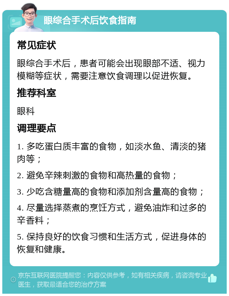 眼综合手术后饮食指南 常见症状 眼综合手术后，患者可能会出现眼部不适、视力模糊等症状，需要注意饮食调理以促进恢复。 推荐科室 眼科 调理要点 1. 多吃蛋白质丰富的食物，如淡水鱼、清淡的猪肉等； 2. 避免辛辣刺激的食物和高热量的食物； 3. 少吃含糖量高的食物和添加剂含量高的食物； 4. 尽量选择蒸煮的烹饪方式，避免油炸和过多的辛香料； 5. 保持良好的饮食习惯和生活方式，促进身体的恢复和健康。