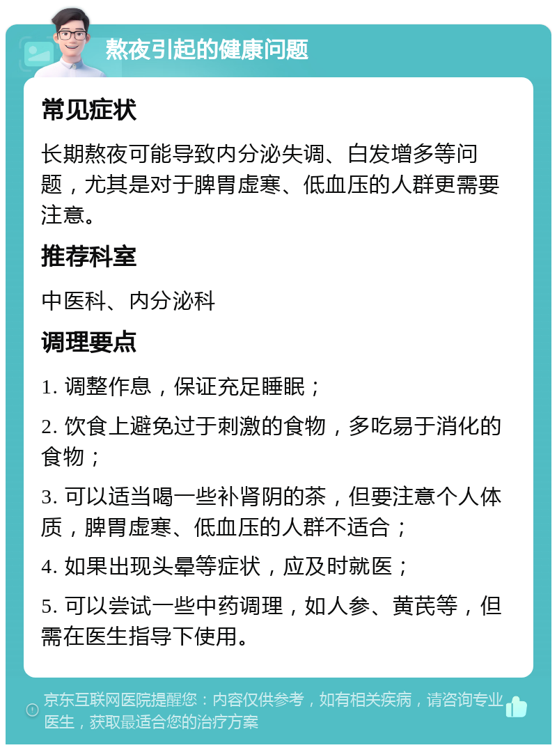 熬夜引起的健康问题 常见症状 长期熬夜可能导致内分泌失调、白发增多等问题，尤其是对于脾胃虚寒、低血压的人群更需要注意。 推荐科室 中医科、内分泌科 调理要点 1. 调整作息，保证充足睡眠； 2. 饮食上避免过于刺激的食物，多吃易于消化的食物； 3. 可以适当喝一些补肾阴的茶，但要注意个人体质，脾胃虚寒、低血压的人群不适合； 4. 如果出现头晕等症状，应及时就医； 5. 可以尝试一些中药调理，如人参、黄芪等，但需在医生指导下使用。